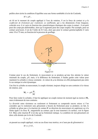 Chapitre 8


préfère alors écrire la condition d’équilibre sous une forme semblable à la loi de Coulomb,
                  M ≤ µN ,
où M est le moment du couple appliqué à l’axe de rotation, N est la force de contact et µ le
coefficient de frottement par roulement; ce coefficient, qui a les dimensions d’une longueur,
coïncide avec δ, et varie en fonction des caractéristiques élastiques des corps à contact : il est petit
pour des corps peu déformables, alors qu’il augmente pour des corps souples. Par exemple, pour un
contact acier/acier, il est de l’ordre de 0.5 mm, alors que pour le contact gomme/asphalte il varie
entre 10 et 75 mm, en fonction de la pression de gonflage.




                                                        M

                                                     N
                                         R


                                                y
                                                        P
                                              F C        Tc
                                                              x


                                                    δ
                                              Figure 8.4
Comme pour le cas du frottement, le mouvement ne se produira qu’une fois atteinte la valeur
minimale du couple, µN, mais, à la différence du frottement, il faudra garder cette valeur pour
maintenir le cylindre à vitesse constante ; la valeur de µ ne diminue en effet pratiquement pas entre
le cas statique et celui dynamique.
Une fois le cylindre en mouvement, le couple résistant, toujours dirigé en sens contraire à la vitesse
de rotation, sera
                                 ω
                  M r = − µN       .
                                 ω

Pour faire rouler le cylindre, il faut lui appliquer un couple moteur de moment égal au moins à Mr,
mais évidemment de sens contraire.
La diversité entre résistance au roulement et frottement se comprends encore mieux si l’on
considère que le roulement sans glissement a besoin du frottement pour se produire; en fait, le
cylindre ne glisse pas si la réaction de contact F en direction du mouvement est supérieure ou à la
limite égale à la force Tc, tangentielle au contact, que la roue transmet à la surface, voir la figure
8.4. Mais cette réaction F n’est due qu’au frottement statique. La condition de non-glissement est
donc celle donnée par la loi de Coulomb :
                  Tc ≤ ν s N ;
en passant au couple appliqué, voire au cas d'une roue motrice, on n’aura pas de glissement si
                  M ≤ν sN R ,
                                                 - 104 -
 