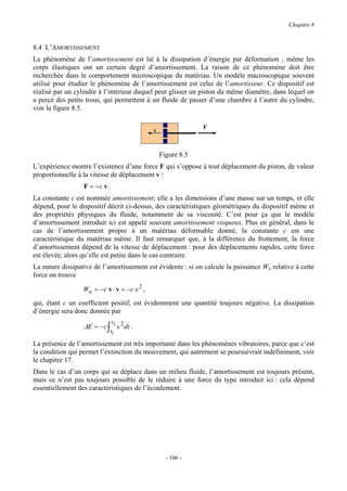 Chapitre 8


8.4 L’AMORTISSEMENT
Le phénomène de l’amortissement est lié à la dissipation d’énergie par déformation ; même les
corps élastiques ont un certain degré d’amortissement. La raison de ce phénomène doit être
recherchée dans le comportement microscopique du matériau. Un modèle macroscopique souvent
utilisé pour étudier le phénomène de l’amortissement est celui de l’amortisseur. Ce dispositif est
réalisé par un cylindre à l’intérieur duquel peut glisser un piston du même diamètre, dans lequel on
a percé des petits trous, qui permettent à un fluide de passer d’une chambre à l’autre du cylindre,
voir la figure 8.5.

                                                              F
                                             v



                                                 Figure 8.5
L’expérience montre l’existence d’une force F qui s’oppose à tout déplacement du piston, de valeur
proportionnelle à la vitesse de déplacement v :
                  F = −c v .
La constante c est nommée amortissement; elle a les dimensions d’une masse sur un temps, et elle
dépend, pour le dispositif décrit ci-dessus, des caractéristiques géométriques du dispositif même et
des propriétés physiques du fluide, notamment de sa viscosité. C’est pour ça que le modèle
d’amortissement introduit ici est appelé souvent amortissement visqueux. Plus en général, dans le
cas de l’amortissement propre à un matériau déformable donné, la constante c est une
caractéristique du matériau même. Il faut remarquer que, à la différence du frottement, la force
d’amortissement dépend de la vitesse de déplacement : pour des déplacements rapides, cette force
est élevée, alors qu’elle est petite dans le cas contraire.
La nature dissipative de l’amortissement est évidente : si on calcule la puissance Wa relative à cette
force on trouve

                  Wa = −c v ⋅ v = −c v 2 ,
qui, étant c un coefficient positif, est évidemment une quantité toujours négative. La dissipation
d’énergie sera donc donnée par
                               t
                  ∆E = −c ∫ 2 v 2 dt .
                            t1

La présence de l’amortissement est très importante dans les phénomènes vibratoires, parce que c’est
la condition qui permet l’extinction du mouvement, qui autrement se poursuivrait indéfiniment, voir
le chapitre 17.
Dans le cas d’un corps qui se déplace dans un milieu fluide, l’amortissement est toujours présent,
mais ce n’est pas toujours possible de le réduire à une force du type introduit ici : cela dépend
essentiellement des caractéristiques de l’écoulement.




                                                   - 106 -
 