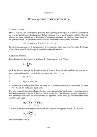 Chapitre 9


                              DYNAMIQUE DES SYSTEMES DISCRETS


9.1 INTRODUCTION
Dans le chapitre 6 on a introduit les principes de la dynamique classique, et on a trouvé, sur la base
de ceux-ci, les théorèmes fondamentaux de la dynamique pour le cas d’un point matériel. Dans ce
chapitre on passe à l’étude de la dynamique d’un système composé par plusieurs points matériels,
un système discret. Un système matériel discret est un ensemble fini de points matériels :
                          {
                   S = ( pi , mi ) : pi ∈ E , mi ∈ R + , i= 1, 2 ..., n .              }
En particulier, dans ce cas il faut considérer la présence des forces internes, c’est à dire des forces
d’interaction mutuelle entre les particules qui composent le système.


9.2 FORCES INTERNES
Pour chaque point du système, la résultante des forces internes peut s'écrire
                          n
                   fi =   ∑f      i
                                      j
                                          ,
                          j =1


où fi j est la force exercée sur le point pi par le point pj. Cette formule implique un principe de
superposition des actions ; en particulier, on admet que, ∀i, j= 1, ..., n :
a.                 fi j + f ij = o ;

b.                 ( pi − p j ) ∧ fi j = o ;

c. l'interaction de chaque point avec les autres est la somme vectorielle de l'interaction du point
   avec chacun des autres, pris à eux seuls.
Ces trois propriétés constituent l'extension du troisième principe de Newton aux systèmes de points,
indépendamment de la nature de la force, active ou réactive. Ces propriétés ont une conséquence
très importante: le système des forces internes est équilibré. En fait, en ce qui concerne la résultante
des forces, on a que
                                 n                    n   n
                   R int =    ∑           fi =    ∑∑ f        i
                                                                  j
                                                                      ;
                              i =1                i =1 j =1

d'ailleurs, dans la dernière expression on peut, par symétrie, échanger les indices i et j et écrire :
                                 n            n
                   R int =    ∑∑ f                i
                                                  j   ,
                                 j =1 i =1

et donc par la propriété a,



                                                                            - 107 -
 