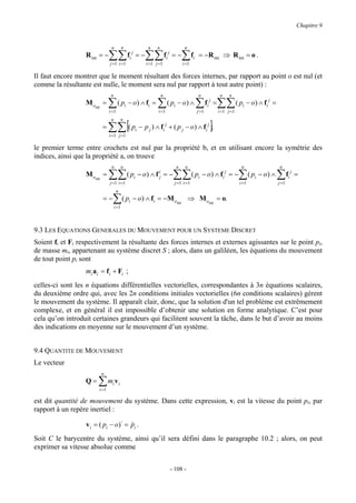 Chapitre 9


                                  n          n               n       n                   n
                  R int = −      ∑∑
                                 j =1 i =1
                                                 fi j = −   ∑∑
                                                            i =1 j =1
                                                                             fi j = −   ∑f
                                                                                        i =1
                                                                                               i   = −R int ⇒ R int = o .

Il faut encore montrer que le moment résultant des forces internes, par rapport au point o est nul (et
comme la résultante est nulle, le moment sera nul par rapport à tout autre point) :
                                  n                                      n                         n                n    n
                  Mo
                       int
                             =   ∑      ( pi − o ) ∧ fi =            ∑        ( pi − o ) ∧         ∑      fi j =   ∑∑ ( pi − o) ∧ fi j =
                                 i =1                                i =1                          j =1            i =1 j =1


                                 ∑∑ [( pi − p j ) ∧ fi j + ( p j − o) ∧ fi j ];
                                  n        n
                             =
                                 i =1 j =1

le premier terme entre crochets est nul par la propriété b, et en utilisant encore la symétrie des
indices, ainsi que la propriété a, on trouve
                                  n          n                                    n      n                                      n                   n
                  Mo
                       int
                             =   ∑∑
                                 j =1 i =1
                                                 ( pi − o) ∧ f ij = −            ∑∑
                                                                                 j =1 i =1
                                                                                               ( pi − o) ∧ fi j = −            ∑
                                                                                                                               i =1
                                                                                                                                      ( pi − o) ∧   ∑f
                                                                                                                                                    j =1
                                                                                                                                                           i
                                                                                                                                                               j
                                                                                                                                                                   =

                                       n
                             =−    ∑ ( p − o) ∧ f
                                      i =1
                                                 i               i   = −M oint ⇒ M oint = o.



9.3 LES EQUATIONS GENERALES DU MOUVEMENT POUR UN SYSTEME DISCRET
Soient fi et Fi respectivement la résultante des forces internes et externes agissantes sur le point pi,
de masse mi, appartenant au système discret S ; alors, dans un galiléen, les équations du mouvement
de tout point pi sont
                  mi a i = f i + Fi ;
celles-ci sont les n équations différentielles vectorielles, correspondantes à 3n équations scalaires,
du deuxième ordre qui, avec les 2n conditions initiales vectorielles (6n conditions scalaires) gèrent
le mouvement du système. Il apparaît clair, donc, que la solution d'un tel problème est extrêmement
complexe, et en général il est impossible d’obtenir une solution en forme analytique. C’est pour
cela qu’on introduit certaines grandeurs qui facilitent souvent la tâche, dans le but d’avoir au moins
des indications en moyenne sur le mouvement d’un système.


9.4 QUANTITE DE MOUVEMENT
Le vecteur
                             n
                  Q=     ∑ mi vi
                         i =1

est dit quantité de mouvement du système. Dans cette expression, vi est la vitesse du point pi, par
rapport à un repère inertiel :

                  v i = ( pi − o)⋅ = pi .
                                     &
Soit C le barycentre du système, ainsi qu’il sera défini dans le paragraphe 10.2 ; alors, on peut
exprimer sa vitesse absolue comme


                                                                               - 108 -
 