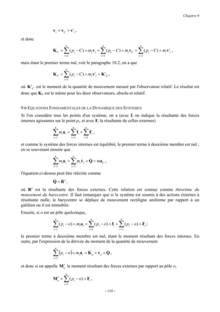 Chapitre 9



                  v i = v C + v 'i ,
et donc
                             n                                          n                             n
                  KC =      ∑
                            i =1
                                   ( pi − C ) ∧ mi v i =              ∑
                                                                      i =1
                                                                             ( pi − C ) ∧ mi v C +   ∑ ( pi − C ) ∧ mi v'i ,
                                                                                                     i =1

mais étant le premier terme nul, voir le paragraphe 10.2, on a que
                             n
                  KC =      ∑ ( p − C ) ∧ m v'
                            i =1
                                      i                      i   i   = K 'C ,

où K 'C est le moment de la quantité de mouvement mesuré par l'observateur relatif. Le résultat est
donc que KC est le même pour les deux observateurs, absolu et relatif.


9.6 EQUATIONS FONDAMENTALES DE LA DYNAMIQUE DES SYSTEMES
Si l'on considère tous les points d'un système, on a (avec fi on indique la résultante des forces
internes agissantes sur le point pi, et avec Fi la résultante de celles externes)
                   n                 n             n

                  ∑
                  i =1
                         mi ai =   ∑ ∑F ,
                                    i =1
                                           fi +
                                                  i =1
                                                             i


et comme le système des forces internes est équilibré, le premier terme à deuxième membre est nul ;
en se souvenant ensuite que
                   n                 n

                  ∑
                  i =1
                         mi ai =   ∑m v
                                      &
                                    i =1
                                             i i
                                                     &
                                                   = Q = ma C ,

l'équation ci-dessus peut être réécrite comme
                  &
                  Q = Re ,
où Re est la résultante des forces externes. Cette relation est connue comme théorème du
mouvement du barycentre. Il faut remarquer que si le système est soumis à des actions externes à
résultante nulle, le barycentre se déplace de mouvement rectiligne uniforme par rapport à un
galiléen ou il est immobile.
Ensuite, si o est un pôle quelconque,
                   n                                         n                         n

                  ∑
                  i =1
                         ( pi − o) ∧ mi ai =             ∑
                                                         i =1
                                                                 ( pi − o) ∧ fi +     ∑ ( p − o) ∧ F ;
                                                                                      i =1
                                                                                             i            i


le premier terme à deuxième membre est nul, étant le moment résultant des forces internes. En
outre, par l'expression de la dérivée du moment de la quantité de mouvement
                   n

                  ∑ ( pi − o ) ∧ miai = K o + vo ∧ Q ,
                  i =1
                                        &

                       e
et donc si on appelle Mo le moment résultant des forces externes par rapport au pôle o,
                             n
                   e
                  Mo =      ∑ ( p − o) ∧ F ,
                            i =1
                                      i                  i


                                                                            - 110 -
 