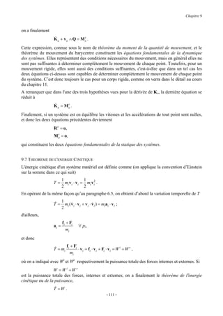 Chapitre 9


on a finalement
                  &               e
                  K o + vo ∧ Q = Mo .
Cette expression, connue sous le nom de théorème du moment de la quantité de mouvement, et le
théorème du mouvement du barycentre constituent les équations fondamentales de la dynamique
des systèmes. Elles représentent des conditions nécessaires du mouvement, mais en général elles ne
sont pas suffisantes à déterminer complètement le mouvement de chaque point. Toutefois, pour un
mouvement rigide, elles sont aussi des conditions suffisantes, c'est-à-dire que dans un tel cas les
deux équations ci-dessus sont capables de déterminer complètement le mouvement de chaque point
du système. C’est donc toujours le cas pour un corps rigide, comme on verra dans le détail au cours
du chapitre 11.
A remarquer que dans l'une des trois hypothèses vues pour la dérivée de Ko, la dernière équation se
réduit à
                  &      e
                  K o = Mo .
Finalement, si un système est en équilibre les vitesses et les accélérations de tout point sont nulles,
et donc les deux équations précédentes deviennent
                  R e = o,
                   e
                  Mo = o,
qui constituent les deux équations fondamentales de la statique des systèmes.


9.7 THEOREME DE L'ENERGIE CINETIQUE
L'énergie cinétique d'un système matériel est définie comme (on applique la convention d’Einstein
sur la somme dans ce qui suit)
                         1             1
                  T=       mi vi ⋅ vi = mi v i2 .
                         2             2
En opérant de la même façon qu’au paragraphe 6.5, on obtient d’abord la variation temporelle de T

                  & 1
                  T = mi ( v i ⋅ v i + vi ⋅ vi ) = mi ai ⋅ v i ;
                           &                &
                     2
d'ailleurs,
                         fi + Fi
                  ai =              ∀ pi,
                            mi
et donc

                  &     f + Fi
                  T = mi i     ⋅ v i = fi ⋅ v i + Fi ⋅ vi = W i + W e ,
                           mi
où on a indiqué avec Wi et We respectivement la puissance totale des forces internes et externes. Si
                  W = W i +W e
est la puissance totale des forces, internes et externes, on a finalement le théorème de l'énergie
cinétique ou de la puissance,
                  &
                  T =W .
                                                        - 111 -
 