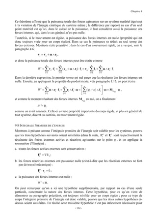 Chapitre 9


Ce théorème affirme que la puissance totale des forces agissantes sur un système matériel équivaut
à la variation de l'énergie cinétique du système même ; la différence par rapport au cas d’un seul
point matériel est qu’ici, dans le calcul de la puissance, il faut considérer aussi la puissance des
forces internes, qui, dans le cas général, n’est pas nulle.
Toutefois, si le mouvement est rigide, la puissance des forces internes est nulle (propriété qui est
donc toujours vraie pour un corps rigide). Dans ce cas la puissance se réduit au seul terme des
forces externes. Montrons cette propriété : dans le cas d'un mouvement rigide, on a vu que, voir le
paragraphe 4.6,
                   v i = v o + ω ∧ ri ,
et donc la puissance totale des forces internes peut être écrite comme
                            n                   n                                      n             n
                  Wi =    ∑
                          i =1
                                  v i ⋅ fi =   ∑
                                               i =1
                                                      ( v o + ω ∧ ri ) ⋅ fi = v o ⋅   ∑
                                                                                      i =1
                                                                                             fi +   ∑ ω ∧ ri ⋅ fi
                                                                                                    i =1

Dans la dernière expression, le premier terme est nul parce que la résultante des forces internes est
nulle. Ensuite, en appliquant la propriété du produit mixte, voir paragraphe 1.15, on peut écrire
                            n                          n
                                                                          n              
                  Wi =    ∑       ω ∧ ri ⋅ fi =       ∑                      ∑
                                                           ri ∧ fi ⋅ ω =  ( pi − o) ∧ fi  ⋅ ω = Moint ⋅ ω ,
                           i =1                       i =1                i =1           
et comme le moment résultant des forces internes Moint est nul, on a finalement

                  W i= 0,
comme on avait annoncé. Celle-ci est une propriété importante du corps rigide, et plus en général de
tout système, discret ou continu, en mouvement rigide.


9.8 INTEGRALE PREMIERE DE L'ENERGIE
Montrons à présent comme l’intégrale première de l’énergie soit valable pour les systèmes, pourvu
que les trois hypothèses suivantes soient satisfaites (dans la suite, Fia et Fir sont respectivement la
résultante des forces externes actives et réactives agissantes sur le point pi , et on applique la
sommation d’Einstein) :
a. toutes les forces actives externes sont conservatives :
                  Fia = ∇U i ;
b. les forces réactives externes ont puissance nulle (c'est-à-dire que les réactions externes ne font
   pas de travail mécanique) :
                   Fir ⋅ v i = 0 ;
c. la puissance des forces internes est nulle :
                  Wi = 0.
On peut remarquer qu’on a ici une hypothèse supplémentaire, par rapport au cas d’une seule
particule, concernant la nature des forces internes. Cette hypothèse, pour ce qu’on vient de
démontrer au paragraphe précédent, est toujours vérifiée pour un corps rigide ; pour ce type de
corps l’intégrale première de l’énergie est donc valable, pourvu que les deux autres hypothèses ci-
dessus soient satisfaites. En réalité cette troisième hypothèse n’est pas strictement nécessaire pour
                                                                   - 112 -
 