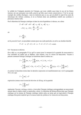 Chapitre 9


la validité de l’intégrale première de l’énergie, qui reste valable aussi dans le cas où les forces
internes ont une puissance non nulle, pourvu qu’elles aussi soient conservatives. C’est le cas par
exemple des solides élastiques ; nous ne traiterons pas ce cas, qui est plutôt le sujet d’un cours de
mécanique des milieux continus, et on se bornera donc aux problèmes relatifs aux systèmes à
puissance interne nulle.
Par le théorème de l'énergie cinétique et dans les trois hypothèses ci-dessus, on a donc
                  &
                  T = W i + W e = W e = Fia ⋅ v i + Fir ⋅ v i = Fia ⋅ v i =
                                                     dpi dU &
                    = ∇U i ⋅ v i = ∇U i ⋅               =    =U,
                                                     dt   dt
où
                         n
                  U=    ∑U
                        i =1
                                    i


est le potentiel total ; en procédant comme pour une seule particule, on arrive au résultat cherché
                  T = U ⇒ (T − U )⋅ = 0 ⇒ T − U = T + V = E = const .
                  & &


9.9 THEOREME DE KÖNIG
On a déjà vu, au paragraphe 9.5,ce qu'il se passe pour le moment de la quantité de mouvement si
l'on considère un repère qui se déplace, sans tourner, avec la vitesse du barycentre. Voyons à
présent comment l'énergie cinétique se transforme dans le même cas :
                               n                          n
                        1                            1
                  T=
                        2
                            ∑       mi v i ⋅ v i =
                                                     2
                                                         ∑ m (v i   C   + v ' i ) ⋅ ( v C + v 'i ) =
                             i =1                        i =1
                               n                                                 n                     n
                        1                                         1 2                            1
                    =       ∑
                        2 i =1                                    2            i =1
                                                                                               ∑
                               mi ( v C + 2 v C ⋅ v 'i + v 'i2 ) = mv C + v C ⋅ mi ( pi − C )⋅ +
                                      2

                                                                                                 2
                                                                                                       ∑ m v' ,
                                                                                                       =
                                                                                                       i 1
                                                                                                             i
                                                                                                                 2
                                                                                                                 i


et comme le deuxième terme dans la dernière expression est manifestement nul, voir le paragraphe
10.2, on a que
                        1 2
                  T=     mv + T '
                        2 C
expression connue sous le nom de théorème de König, où la quantité
                               n
                      1
                  T'=
                      2
                             ∑ m v'
                             =
                             i 1
                                        i
                                            2
                                            i


représente l'énergie cinétique relative, c'est-à-dire l'énergie cinétique correspondante au mouvement
mesuré dans le repère relatif, et particulier, choisi. Le théorème de König affirme donc que l'énergie
cinétique est la somme de l'énergie cinétique relative plus un terme qui est équivalent à l'énergie
cinétique d'un point matériel qui a la masse totale du système et la vitesse de son barycentre.




                                                                    - 113 -
 