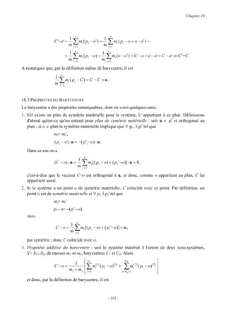 Chapitre 10




                                      n                                 n
                           1                               1
                  C '−o' =
                           m         ∑
                                     i =1
                                          mi ( pi − o' ) =
                                                           m        ∑m ( p
                                                                    i =1
                                                                                i   i   − o + o − o' ) =

                                      n                             n
                                 1                             1
                             =
                                 m   ∑
                                     i =1
                                              mi ( pi − o) +
                                                               m   ∑ m (o − o' ) = C − o + o − o' = C − o' ⇒ C'=C.
                                                                   i =1
                                                                            i


A remarquer que, par la définition même de barycentre, il est
                       n
                  1
                  m   ∑m ( p
                      i =1
                                 i   i    − C) = C − C = o .



10.3 PROPRIETES DU BARYCENTRE
Le barycentre a des propriétés remarquables, dont en voici quelques-unes.
1. S'il existe un plan de symétrie matérielle pour le système, C appartient à ce plan. Définissons
   d'abord qu'est-ce qu'on entend pour plan de symétrie matérielle : soit u ∈ S2 et orthogonal au
   plan ; si o ∈ plan la symétrie matérielle implique que ∀ pi, ∃ pi' tel que
                 mi= mi',
                  ( p i − o ) ⋅ u = − ( p ' i −o ) ⋅ u .
  Dans ce cas on a
                                                 n
                                 1
                  (C − o ) ⋅ u =
                                 m              ∑ mi [( pi − o) + ( pi '−o)] ⋅ u = 0 ,
                                                i=1

  c'est-à-dire que le vecteur C−o est orthogonal à u, et donc, comme o appartient au plan, C lui
  appartient aussi.
2. Si le système a un point o de symétrie matérielle, C coïncide avec ce point. Par définition, un
   point o est de symétrie matérielle si ∀ pi ∃ pi' tel que
                 mi= mi'
                 pi− o= −(pi'− o).
  Alors
                                          n
                         1
                  C −o =
                         m            ∑ mi [( pi − o) + ( pi '−o)] = o ,
                                      i   =1

  par symétrie ; donc C coïncide avec o.
3. Propriété additive du barycentre : soit le système matériel S l'union de deux sous-systèmes,
   S= S1∪S2, de masses m1 et m2, barycentres C1 et C2. Alors

                            1     n1                  n2                           
                  C −o =                (1)    (1)
                                  mi ( pi − o) +
                         m1 + m2  i =1              ∑     mi( 2 ) ( pi − o ) ( 2 ) 
                                                                                    
                                                                                        ∑
                                                  i = n1 +1                        
  et donc, par la définition de barycentre, il est



                                                                    - 115 -
 