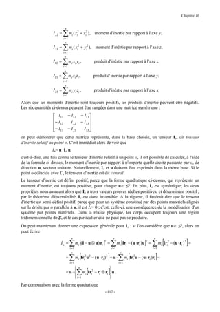Chapitre 10


                              n
                   I 22 =   ∑m (z
                             i =1
                                      i
                                             2
                                             i   + xi2 ), moment d' inértie par rapport à l' axe y ,

                               n
                   I 33 =   ∑ mi ( xi2 + yi2 ),
                            i =1
                                                             moment d' inértie par rapport à l' axe z,

                              n
                   I12 =    ∑m x y ,  i i i                 produit d' inértie par rapport à l' axe z,
                            i =1
                             n
                   I13 =    ∑m x z ,
                            i =1
                                      i i i                 produit d' inértie par rapport à l' axe y ,

                              n
                   I 23 =   ∑m y z ,  i i i                 produit d' inértie par rapport à l' axe x.
                             i =1

Alors que les moments d'inertie sont toujours positifs, les produits d'inertie peuvent être négatifs.
Les six quantités ci-dessus peuvent être rangées dans une matrice symétrique :
                    I11            − I12        − I13 
                   − I               I 22       − I 23 
                    12                                 
                    − I13
                                   − I 23         I 33 
                                                        
on peut démontrer que cette matrice représente, dans la base choisie, un tenseur Io, dit tenseur
d'inertie relatif au point o. C'est immédiat alors de voir que
                   Iu= u ·Io u,
c'est-à-dire, une fois connu le tenseur d'inertie relatif à un point o, il est possible de calculer, à l'aide
de la formule ci-dessus, le moment d'inertie par rapport à n'importe quelle droite passante par o, de
direction u, vecteur unitaire. Naturellement, Io et u doivent être exprimés dans la même base. Si le
point o coïncide avec C, le tenseur d'inertie est dit central.
Le tenseur d'inertie est défini positif, parce que la forme quadratique ci-dessus, qui représente un
moment d'inertie, est toujours positive, pour chaque u∈ S². En plus, Io est symétrique; les deux
propriétés nous assurent alors que Io a trois valeurs propres réelles positives, et déterminant positif ;
par le théorème d'inversibilité, Io est donc inversible. A la rigueur, il faudrait dire que le tenseur
d'inertie est semi-défini positif, parce que pour un système constitué par des points matériels alignés
sur la droite par o parallèle à u, il est Iu= 0 ; c'est, celle-ci, une conséquence de la modélisation d'un
système par points matériels. Dans la réalité physique, les corps occupent toujours une région
tridimensionnelle de E, et le cas particulier cité ne peut pas se produire.
On peut maintenant donner une expression générale pour Io : si l'on considère que u∈ S², alors on
peut écrire

                                                                                                             ∑ mi [Iri2 − (u ⋅ ri )2 ] =
                                      n                                      n                                n
                        Iu =         ∑      mi [( I − u ⊗ u) ri ]2 =     ∑       mi [Iri − ( u ⋅ ri )u]2 =
                                     i =1                                i =1                                i =1


                                     ∑ [                             ]            ∑ mi [Iri2u − (u ⋅ ri )ri ] =
                                      n                                            n
                                 =          mi Iri2 u 2 − ( u ⋅ ri ) 2 = u ⋅
                                     i =1                                         i =1


                                             ∑ [                     ]u .
                                        n
                                 = u ⋅  mi Iri2 − ri ⊗ ri            
                                        i =1                            
Par comparaison avec la forme quadratique
                                                                   - 117 -
 