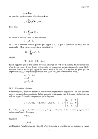 Chapitre 10


                  Iu= u ·Io u,
on voit alors que l'expression générale pour Io est

                         ∑ mi [ri2I − ri ⊗ ri ].
                           n
                  Io =
                         i =1

Si on pose
                           n
                  Eo =    ∑ miri ⊗ ri ,
                          i =1

dit tenseur d'inertie d'Euler, on peut écrire que
                  I o = I o I − Eo ,
où Io est le moment d'inertie polaire, par rapport à o. Or, par la définition de trace, voir le
paragraphe 1.12, et par ses propriétés de linéarité, il est
                                  n
                  tr Eo =      ∑ miri2 = I o ,
                               i =1

et alors
                  tr I o = I o tr I − tr Eo = 2 I o .
En se rappelant que la trace est un invariant tensoriel, on voit que la somme des trois moments
d'inertie par rapport à trois droites orthogonales qui passent par o est toujours égal à deux fois le
moment d'inertie polaire par rapport au même point o. En plus, si le système est plan, par les
expressions de Ijk, il est (cas de système du plan xy, où les zi sont identiquement nulles)
                   I11 + I 22 = I o ,
                   I 33 = I o ,
                   I13 = I 23 = 0.


10.6 L'ELLIPSOÏDE D'INERTIE
Comme déjà dit, le tenseur d'inertie a trois valeurs propres réelles et positives ; les trois vecteurs
propres correspondants constituent la base normale, et dans cette base le tenseur est diagonal, les
valeurs propres Iii étant les composantes sur la diagonale :
                                                                                I11    0      0
                  I o = I11e1 ⊗ e1 + I 22 e 2 ⊗ e 2 + I 33e 3 ⊗ e 3   →   Io =  0
                                                                                      I 22    0 .
                                                                               0
                                                                                       0     I 33 
                                                                                                   
Les valeurs propres s'appellent moments principaux d'inertie, et les vecteurs propres, axes
principaux d'inertie. Si on pose
                  ξ= p−o,
l'équation
                  ξ ⋅ Ioξ = 1
est l'équation d'un ellipsoïde, dit ellipsoïde d'inertie ; or, de la géométrie on sait que dans le repère
                                                        - 118 -
 