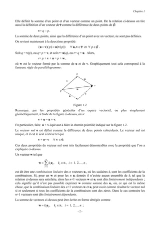 Chapitre 1


Elle définit la somme d’un point et d’un vecteur comme un point. De la relation ci-dessus on tire
aussi la définition d’un vecteur de V comme la différence de deux points de E:
                  v= q − p.
La somme de deux points, ainsi que la différence d’un point avec un vecteur, ne sont pas définies.
On revient maintenant à la deuxième propriété:
                  ( u + v )( p ) = u( v( p ))       ∀ u, v ∈ V et ∀ p ∈ E .
Soit q = v(p), ou q= p + v, et soit r= u(q), ou r= q + u. Alors,
                  r= p + v + u = p + w,
où w est le vecteur formé par la somme de u et de v. Graphiquement tout cela correspond à la
fameuse règle du parallélogramme:
                                                          q
                                                                    u
                                                v
                                                                        r
                                                          w
                                       p
                                                                    v
                                                    u


                                                        Figure 1.2
Remarque: par les propriétés générales d’un espace vectoriel, ou plus simplement
géométriquement, à l'aide de la figure ci-dessus, on a:
                  v + u = u + v.
En particulier, faire u + v équivaut à faire le chemin pointillé indiqué sur la figure 1.2.
Le vecteur nul o est défini comme la différence de deux points coïncidents. Le vecteur nul est
unique, et il est le seul vecteur tel que
                  v + o= v       ∀ v ∈ V.
Ces deux propriétés du vecteur nul sont très facilement démontrables avec la propriété que l’on a
expliquée ci-dessus.
Un vecteur w tel que
                         n
                  w=   ∑ ki u i ,
                       i =1
                                     ki ∈ R , i = 1, 2 ,..., n ,

est dit être une combinaison linéaire des n vecteurs ui, où les scalaires ki sont les coefficients de la
combinaison. Si, pour un w et pour les n ui donnés il n’existe aucun ensemble de ki tel que la
relation ci-dessus sera satisfaite, alors les n+1 vecteurs w et ui sont dits linéairement indépendants ;
cela signifie qu’il n’est pas possible exprimer w comme somme des ui, où, ce qui est la même
chose, que la combinaison linéaire des n+1 vecteurs w et ui peut avoir comme résultat le vecteur nul
si et seulement si tous les coefficients de la combinaison sont des zéros. Dans le cas contraire les
n+1 vecteurs sont dits linéairement dépendants.
La somme de vecteurs ci-dessus peut être écrite en forme abrégée comme
                  w = ki u i ,   ki ∈ R, i = 1, 2 ,..., n ;
                                                              -2-
 