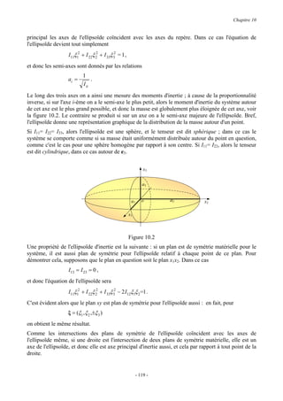 Chapitre 10


principal les axes de l'ellipsoïde coïncident avec les axes du repère. Dans ce cas l'équation de
l'ellipsoïde devient tout simplement
                   I11ξ12 + I 22ξ 2 + I 33ξ 3 = 1 ,
                                  2         2


et donc les semi-axes sont donnés par les relations
                            1
                   ai =          .
                            I ii

Le long des trois axes on a ainsi une mesure des moments d'inertie ; à cause de la proportionnalité
inverse, si sur l'axe i-ème on a le semi-axe le plus petit, alors le moment d'inertie du système autour
de cet axe est le plus grand possible, et donc la masse est globalement plus éloignée de cet axe, voir
la figure 10.2. Le contraire se produit si sur un axe on a le semi-axe majeure de l'ellipsoïde. Bref,
l'ellipsoïde donne une représentation graphique de la distribution de la masse autour d'un point.
Si I11= I22= I33, alors l'ellipsoïde est une sphère, et le tenseur est dit sphérique ; dans ce cas le
système se comporte comme si sa masse était uniformément distribuée autour du point en question,
comme c'est le cas pour une sphère homogène par rapport à son centre. Si I11= I22, alors le tenseur
est dit cylindrique, dans ce cas autour de e3.


                                                                x3


                                                               a3


                                                       a1      o      a2          x2

                                                      x1



                                                      Figure 10.2
Une propriété de l'ellipsoïde d'inertie est la suivante : si un plan est de symétrie matérielle pour le
système, il est aussi plan de symétrie pour l'ellipsoïde relatif à chaque point de ce plan. Pour
démontrer cela, supposons que le plan en question soit le plan x1x2. Dans ce cas
                   I13 = I 23 = 0 ,
et donc l'équation de l'ellipsoïde sera
                   I11ξ12 + I 22ξ 2 + I 33ξ 3 − 2 I12ξ1ξ 2=1 .
                                  2         2


C'est évident alors que le plan xy est plan de symétrie pour l'ellipsoïde aussi : en fait, pour
                   ξ = (ξ1 , ξ 2 ,±ξ 3 )
on obtient le même résultat.
Comme les intersections des plans de symétrie de l'ellipsoïde coïncident avec les axes de
l'ellipsoïde même, si une droite est l'intersection de deux plans de symétrie matérielle, elle est un
axe de l'ellipsoïde, et donc elle est axe principal d'inertie aussi, et cela par rapport à tout point de la
droite.


                                                            - 119 -
 