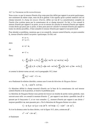 Chapitre 10


10.7 LE THEOREME DE HUYGENS-STEINER
Nous avons vu que le tenseur d'inertie d'un corps peut être défini par rapport à un point quelconque,
non seulement du même corps, mais de E en général. Cela signifie qu'un système matériel crée un
champ tensoriel, le champ du tenseur d'inertie, défini sur tout E. La caractérisation complète de
l'inertie d'un système passe par la connaissance de ce champ tensoriel. En fait, si l'on connaît le
tenseur d'inertie par rapport à un point, on est en mesure de calculer le moment d'inertie par rapport
à toute droite qui passe par ce point, et donc pour pouvoir calculer le moment d'inertie par rapport à
toutes les droites possibles, il faut connaître le tenseur d'inertie par rapport à tout point de E.
Pour aborder ce problème, montrons que si on connaît IC, tenseur central d'inertie, on peut connaître
Io, tenseur d'inertie relatif à un point o quelconque. En fait, soit
                  ri= pi−o,
                  ri'= pi−C;
alors
                  ri= ri'+ w,
où
                  w= C−o.
Donc:

                           ∑ [                      ] ∑ m [(r '+w) I − (r '+w) ⊗ (r '+w)] =
                            n                             n
                  Io =            mi ri2 I − ri ⊗ ri =          i   i
                                                                          2
                                                                                i                  i
                           i =1                          i =1
                            n                                                            n
                       =   ∑      mi [ri '⋅ri ' I − ri '⊗ri '] + m[w ⋅ w I − w ⊗ w] +   ∑ m [2r '⋅w I − r '⊗w − w ⊗ r '],
                                                                                               i       i   i          i
                           i =1                                                         i =1

et comme le dernier terme est nul, voir le paragraphe 10.2, étant
                   n

                  ∑ miri ' = m(C − C ) = o ,
                  i =1

on a finalement la relation cherchée, connue sous le nom de théorème de Huygens-Steiner:
                  I o = I C + m[ w 2 I − w ⊗ w ] .
Ce théorème définit le champ tensoriel d'inertie sur la base de la connaissance du seul tenseur
central d'inertie et de la position, et résolve le problème posé.
Le théorème de Huygens-Steiner nous permet de trouver un résultat de portée moins générale, mais
                                                      C
souvent assez utile: on connaît le moment d'inertie I u par rapport à une droite s parallèle à u∈S² et
                                                       o
passant par le barycentre C, et on veut connaître I u , moment d'inertie par rapport à une droite s'
toujours parallèle à u, mais passante par o. Par le théorème de Huygens-Steiner on a alors
                  I o = u ⋅ I o u = u ⋅ I C u + m u ⋅ [ w 2 I − w ⊗ w ]u = I u + m[ w 2 − ( w ⋅ u) 2 ] .
                    u
                                                                             C


Si d est la distance entre les deux droites, voir la figure 10.3, alors, comme u∈S² ,

                  d 2 = w 2 − ( w ⋅ u) 2 ,
et finalement


                                                                - 120 -
 