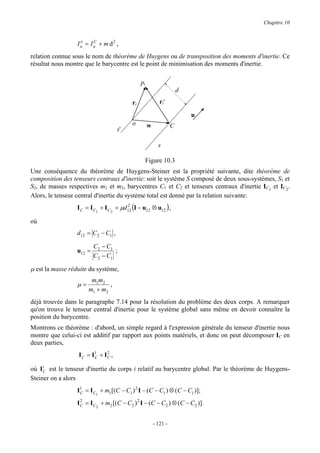 Chapitre 10


                  Iu = Iu + m d2 ,
                   o    C


relation connue sous le nom de théorème de Huygens ou de transposition des moments d'inertie. Ce
résultat nous montre que le barycentre est le point de minimisation des moments d'inertie.

                                                pi
                                                                       d
                                           ri               ri'

                                                                           u
                                           o         w             C
                                     s'

                                                           s

                                                 Figure 10.3
Une conséquence du théorème de Huygens-Steiner est la propriété suivante, dite théorème de
composition des tenseurs centraux d'inertie: soit le système S composé de deux sous-systèmes, S1 et
S2, de masses respectives m1 et m2, barycentres C1 et C2 et tenseurs centraux d'inertie IC1 et IC2.
Alors, le tenseur central d'inertie du système total est donné par la relation suivante:
                  I C = I C1 + I C 2 + µd12 (I − u12 ⊗ u12 ) ,
                                         2


où
                  d12 = C2 − C1 ,

                          C2 − C1
                  u12 =           ;
                          C2 − C1

µ est la masse réduite du système,
                        m1m2
                  µ=           ,
                       m1 + m2
déjà trouvée dans le paragraphe 7.14 pour la résolution du problème des deux corps. A remarquer
qu'on trouve le tenseur central d'inertie pour le système global sans même en devoir connaître la
position du barycentre.
Montrons ce théorème : d'abord, un simple regard à l'expression générale du tenseur d'inertie nous
montre que celui-ci est additif par rapport aux points matériels, et donc on peut décomposer IC en
deux parties,
                  I C = I1 + I C ,
                         C
                               2


où I iC est le tenseur d'inertie du corps i relatif au barycentre global. Par le théorème de Huygens-
Steiner on a alors
                  I1 = I C1 + m1[(C − C1 ) 2 I − (C − C1 ) ⊗ (C − C1 )];
                   C

                  I C = I C 2 + m2 [(C − C2 ) 2 I − (C − C2 ) ⊗ (C − C2 )].
                    2




                                                         - 121 -
 