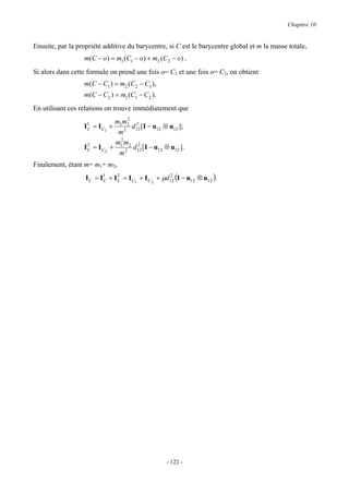 Chapitre 10


Ensuite, par la propriété additive du barycentre, si C est le barycentre global et m la masse totale,
                  m(C − o) = m1 (C1 − o) + m2 (C2 − o) .
Si alors dans cette formule on prend une fois o= C1 et une fois o= C2, on obtient
                  m(C − C1 ) = m2 (C2 − C1 ),
                  m(C − C2 ) = m1 (C1 − C2 ).
En utilisant ces relations on trouve immédiatement que
                                  2
                              m1m2 2
                  I1 = I C1 +
                   C                d12 [I − u12 ⊗ u12 ];
                               m2
                   2          m2m 2
                  IC = IC2   + 1 2 2 d12 [I − u12 ⊗ u12 ].
                               m
Finalement, étant m= m1+ m2,
                   I C = I1 + I C = I C1 + I C 2 + µd12 (I − u12 ⊗ u12 ) .
                          C
                                2                    2




                                                    - 122 -
 