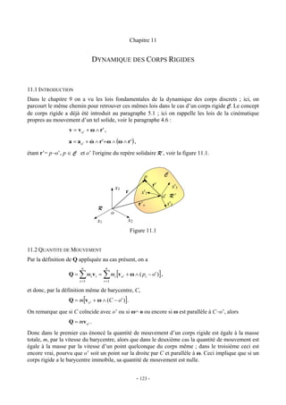 Chapitre 11


                                DYNAMIQUE DES CORPS RIGIDES


11.1 INTRODUCTION
Dans le chapitre 9 on a vu les lois fondamentales de la dynamique des corps discrets ; ici, on
parcourt le même chemin pour retrouver ces mêmes lois dans le cas d’un corps rigide C. Le concept
de corps rigide a déjà été introduit au paragraphe 5.1 ; ici on rappelle les lois de la cinématique
propres au mouvement d’un tel solide, voir le paragraphe 4.6 :
                  v = v o' + ω ∧ r' ,

                  a = ao ' + ω ∧ r '+ ω ∧ (ω ∧ r ' ) ,
                             &

étant r’= p−o’, p ∈ C et o’ l'origine du repère solidaire R’, voir la figure 11.1.



                                                                        p              C
                                                                              r'           x'3
                                                    x3
                                                              r        x'1
                                                                                   o' R '
                                                                     r’o             x'2
                                    R
                                                o
                                   x1                          x2
                                                                  Figure 11.1


11.2 QUANTITE DE MOUVEMENT
Par la définition de Q appliquée au cas présent, on a
                        n                 n
                  Q=   ∑
                       i =1
                              mi v i =   ∑ m [v
                                         i =1
                                                    i    o'   + ω ∧ ( pi − o ' ) ] ,

et donc, par la définition même de barycentre, C,
                  Q = m[v o ' + ω ∧ (C − o' )].

On remarque que si C coïncide avec o’ ou si ω= o ou encore si ω est parallèle à C−o’, alors
                  Q = mv o ' .
Donc dans le premier cas énoncé la quantité de mouvement d’un corps rigide est égale à la masse
totale, m, par la vitesse du barycentre, alors que dans le deuxième cas la quantité de mouvement est
égale à la masse par la vitesse d’un point quelconque du corps même ; dans le troisième ceci est
encore vrai, pourvu que o’ soit un point sur la droite par C et parallèle à ω. Ceci implique que si un
corps rigide a le barycentre immobile, sa quantité de mouvement est nulle.


                                                                    - 123 -
 