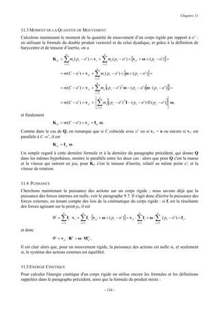 Chapitre 11


11.3 MOMENT DE LA QUANTITE DE MOUVEMENT
Calculons maintenant le moment de la quantité de mouvement d’un corps rigide par rapport à o’ :
en utilisant la formule du double produit vectoriel et de celui dyadique, et grâce à la définition de
barycentre et de tenseur d’inertie, on a
                               n                                 n
                  K o' =   ∑           mi ( pi − o' ) ∧ v i =   ∑m ( p      i      i   − o' ) ∧ [v o ' + ω ∧ ( pi − o' )] =
                           i =1                                 i =1
                                                          n
                       = m (C − o ' ) ∧ v o ' +          ∑m ( p  i      i       − o' ) ∧ [ω ∧ ( pi − o' )] =
                                                         i =1


                                                         ∑ m {( p                                                                }
                                                          n
                       = m (C − o ' ) ∧ v o ' +                  i          i   − o' ) 2 ω − ( pi − o' )[ω ⋅ ( pi − o' )] =
                                                         i =1


                                                          ∑ [                                                                ]
                                               n                                              
                       = m(C − o' ) ∧ v o ' +  mi ( pi − o' ) 2 I − ( pi − o' ) ⊗ ( pi − o' )  ω,
                                               i =1                                           
et finalement
                  K o ' = m(C − o' ) ∧ v o ' + I o ' ω .
Comme dans le cas de Q, on remarque que si C coïncide avec o’ ou si vo’ = o ou encore si vo’ est
parallèle à C−o’, il est
                  K o' = Io' ω .
Un simple regard à cette dernière formule et à la dernière du paragraphe précédent, qui donne Q
dans les mêmes hypothèses, montre le parallèle entre les deux cas : alors que pour Q c'est la masse
et la vitesse qui entrent en jeu, pour Ko' c'est le tenseur d'inertie, relatif au même point o', et la
vitesse de rotation.


11.4 PUISSANCE
Cherchons maintenant la puissance des actions sur un corps rigide ; nous savons déjà que la
puissance des forces internes est nulle, voir le paragraphe 9.7. Il s'agit donc d'écrire la puissance des
forces externes, en tenant compte des lois de la cinématique du corps rigide : si fi est la résultante
des forces agissant sur le point pi, il est
                           n                   n                                                     n                 n
                  W=    ∑ f ⋅ v = ∑ f ⋅ [v
                        i =1
                                   i      i
                                              i =1
                                                     i   o'   + ω ∧ ( pi − o' )] = v o ' ⋅         ∑f
                                                                                                    i =1
                                                                                                           i   + ω⋅   ∑ ( p − o' ) ∧ f ,
                                                                                                                      i =1
                                                                                                                             i        i


et donc
                  W = vo' ⋅ R e + ω ⋅ Mo' .
                                       e


Il est clair alors que, pour un mouvement rigide, la puissance des actions est nulle si, et seulement
si, le système des actions externes est équilibré.


11.5 ENERGIE CINETIQUE
Pour calculer l'énergie cinétique d'un corps rigide on utilise encore les formules et les définitions
rappelées dans le paragraphe précédent, ainsi que la formule du produit mixte :

                                                                     - 124 -
 