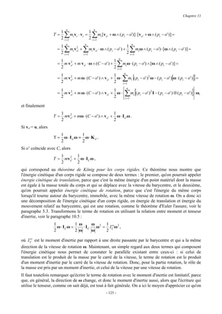 Chapitre 11



                         1 n                  1 n
                   T=      ∑
                         2 i =1
                                mi vi ⋅ v i =  ∑    m [v + ω ∧ ( pi − o')] ⋅ [v o' + ω ∧ ( pi − o' )] =
                                              2 i =1 i o'
                         1 n              n
                                                                     1 n
                     =     ∑
                         2 i =1
                                    2
                                        ∑
                                mi vo' + mi v o' ⋅ ω ∧ ( pi − o' ) +
                                        i =1
                                                                          ∑m ω ∧ ( pi − o') ⋅ [ω ∧ ( pi − o' )] =
                                                                     2 i =1 i
                      1                                1 n
                      2
                          2
                     = m vo' + m vo' ⋅ ω ∧ (C − o' ) +             ∑
                                                             m ω ⋅ ( pi − o') ∧ [ω ∧ ( pi − o' )] =
                                                       2 i =1 i

                                                                       ∑ {                                              }
                                                          n
                      1                               1
                     = m vo' + m ω ⋅ (C − o' ) ∧ vo' + ω ⋅ mi ( pi − o' ) 2 ω − ( pi − o' )[ω ⋅ ( pi − o' )] =
                          2
                      2                               2 i =1

                                                                       ∑ [                                          ]
                      1                               1 n                                                  
                     = m vo' + m ω ⋅ (C − o' ) ∧ vo' + ω ⋅  mi ( pi − o' ) 2 I − ( pi − o' ) ⊗ ( pi − o' )  ω,
                          2
                      2                               2  i =1                                              
et finalement
                         1 2                                  1
                   T=      mv o ' + mω ⋅ ( C − o ' ) ∧ v o ' + ω ⋅ I o ' ω .
                         2                                    2
Si vo’= o, alors
                      1            1
                   T = ω ⋅ I o 'ω = ω ⋅ K o ' .
                      2            2
Si o’ coïncide avec C, alors
                         1 2 1
                   T=     mv + ω ⋅ I C ω ,
                         2 C 2
qui correspond au théorème de König pour les corps rigides. Ce théorème nous montre que
l'énergie cinétique d'un corps rigide se compose de deux termes : le premier, qu'on pourrait appeler
énergie cinétique de translation, parce que c'est la même énergie d'un point matériel dont la masse
est égale à la masse totale du corps et qui se déplace avec la vitesse du barycentre, et le deuxième,
qu'on pourrait appeler énergie cinétique de rotation, parce que c'est l'énergie du même corps
lorsqu'il tourne autour du barycentre, immobile, avec la même vitesse de rotation ω. On a donc ici
une décomposition de l'énergie cinétique d'un corps rigide, en énergie de translation et énergie du
mouvement relatif au barycentre, qui est une rotation, comme le théorème d'Euler l'assure, voir le
paragraphe 5.3. Transformons le terme de rotation en utilisant la relation entre moment et tenseur
d'inertie, voir le paragraphe 10.5 :
                   1            1 ω      ω 2 1 ω 2
                     ω ⋅ IC ω =     ⋅ IC   ω = IC ω ,
                   2            2 ω      ω    2
     ω
où I C est le moment d'inertie par rapport à une droite passante par le barycentre et qui a la même
direction de la vitesse de rotation ω. Maintenant, un simple regard aux deux termes qui composent
l'énergie cinétique nous permet de constater le parallèle existant entre ceux-ci : si celui de
translation est le produit de la masse par le carré de la vitesse, le terme de rotation est le produit
d'un moment d'inertie par le carré de la vitesse de rotation. Donc, pour la partie rotation, le rôle de
la masse est pris par un moment d'inertie, et celui de la vitesse par une vitesse de rotation.
Il faut toutefois remarquer qu'écrire le terme de rotation avec le moment d'inertie est limitatif, parce
que, en général, la direction de ω change, et donc le moment d'inertie aussi, alors que l'écriture qui
utilise le tenseur, comme on sait déjà, est tout à fait générale. On a ici le moyen d'apprécier ce qu'on
                                                         - 125 -
 