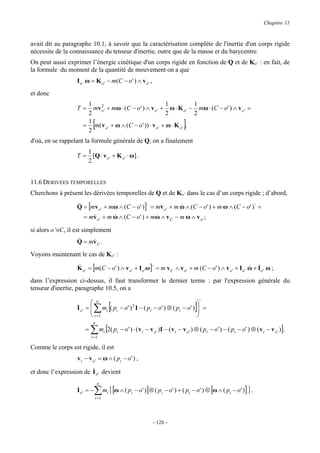 Chapitre 11


avait dit au paragraphe 10.1, à savoir que la caractérisation complète de l'inertie d'un corps rigide
nécessite de la connaissance du tenseur d'inertie, outre que de la masse et du barycentre.
On peut aussi exprimer l’énergie cinétique d'un corps rigide en fonction de Q et de Ko’ : en fait, de
la formule du moment de la quantité de mouvement on a que
                   I o ' ω = K o ' − m (C − o ' ) ∧ v o ' ,
et donc
                       1     2                                1           1
                   T=    m v o ' + m ω ⋅ ( C − o ' ) ∧ v o ' + ω ⋅ K o ' − m ω ⋅ (C − o ' ) ∧ v o ' =
                       2                                      2           2
                       1
                            [
                      = m( v o ' + ω ∧ (C − o' )) ⋅ v o ' + ω ⋅ K o ' ,
                       2
                                                                         ]
d'où, en se rappelant la formule générale de Q, on a finalement
                      1
                   T = [Q ⋅ v o ' + K o ' ⋅ ω ] .
                      2


11.6 DERIVEES TEMPORELLES
Cherchons à présent les dérivées temporelles de Q et de Ko’ dans le cas d’un corps rigide ; d’abord,

                   Q = [mv o ' + mω ∧ (C − o' )]⋅ = mv o ' + m ω ∧ (C − o' ) + m ω ∧ (C − o' )⋅ =
                   &                                 &         &
                      = mv o ' + m ω ∧ (C − o' ) + mω ∧ v C − m ω ∧ v o ' ;
                         &         &

si alors o’≡C, il est simplement
                   &
                   Q = mv C .
                        &

Voyons maintenant le cas de Ko’ :

                   K o ' = [m(C − o' ) ∧ v o ' + I o ' ω]⋅ = m v C ∧ v o ' + m (C − o' ) ∧ v o ' + I o ' ω + I o ' ω ;
                   &                                                                       &             & &

dans l’expression ci-dessus, il faut transformer le dernier terme : par l'expression générale du
tenseur d'inertie, paragraphe 10.5, on a
                                                                            ⋅
                            ∑ [                                                  ]
                            n                                            
                   I o ' =  mi ( pi − o' ) I − ( pi − o' ) ⊗ ( pi − o' )  =
                   &
                           
                                           2
                                                                          
                            i =1                                         
                            n
                       =   ∑ mi [2( pi − o' ) ⋅ ( v i − v o )I − ( v i − v o ) ⊗ ( pi − o' ) − ( pi − o' ) ⊗ ( v i − v o )].
                           i=1
                                                               '             '                                           '


Comme le corps est rigide, il est
                   v i − v o ' = ω ∧ ( pi − o' ) ,
                        &
et donc l’expression de I o ' devient
                                n
                   &
                   Io' = −   ∑ mi { [ω ∧ ( pi − o' )]⊗ ( pi − o' ) + ( pi − o' ) ⊗ [ω ∧ ( pi − o' )] }.
                             i 1=




                                                              - 126 -
 