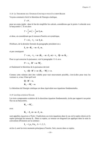 Chapitre 11


11.8 LE THEOREME DE L'ENERGIE CINETIQUE POUR UN CORPS RIGIDE
Voyons comment s'écrit le théorème de l'énergie cinétique,
                    &
                    T =W ,
pour un corps rigide : dans le but de simplifier les calculs, considérons que le point o' coïncide avec
le barycentre C. Il est alors
                          1 2 1
                    T=     mv + ω ⋅ I C ω ,
                          2 C 2
et donc, en considérant que le tenseur d'inertie est symétrique,
                    &
                    T = mv C ⋅ v C + ω ⋅ I C ω .
                               &             &

D'ailleurs, de la dernière formule du paragraphe précédent on a
                       & &
                    IC ω = K C − ω ∧ IC ω ,
et par conséquent
                    &                      &                         &       &
                    T = mv C ⋅ v C + ω ⋅ ( K C − ω ∧ I C ω ) = v C ⋅ Q + ω ⋅ K C .
                               &
Pour ce qui concerne la puissance, voir le paragraphe 11.4, on a
                    W = vC ⋅ R e + ω ⋅ MC ,
                                        e


et finalement le théorème de la puissance devient
                           &                 &
                    v C ⋅ (Q − R e ) + ω ⋅ ( K C − M C ) = o .
                                                     e


Comme cette relation doit être valable pour tout mouvement possible, c'est-à-dire pour tous les
vecteurs vC et ω, il faut qu'il soit
                    &
                    Q − R e = o,
                    &
                    K − M e = o.
                      C        C

Le théorème de l'énergie cinétique est donc équivalent aux équations fondamentales.


11.9 LES EQUATIONS D’EULER
Les trois composantes scalaires de la deuxième équation fondamentale, écrite par rapport à un point
fixe ou au barycentre,
                    &        e
                    K o' = Μ o' ,
avec
                    &
                    K o' = Io' ω + ω ∧ Io' ω ,
                               &

sont appelées équations d’Euler. Explicitons ces trois équations dans le cas où le repère choisi est le
repère principal du tenseur Io’. Dans ce repère, ce tenseur est diagonal (on applique dans la suite la
convention d'Einstein sur la somme) :
                    I o ' = I h e h ⊗ e h , h = 1, 2, 3 ,
où les Ih sont les trois moments principaux d’inertie. Soit, encore dans ce repère,

                                                            - 128 -
 