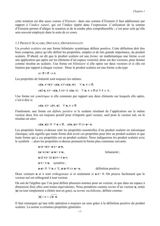 Chapitre 1


cette notation est dite aussi somme d’Einstein : dans une somme d’Einstein il faut additionner par
rapport à l’indice saturé, qui est l’indice répété dans l’expression. L’utilisation de la somme
d’Einstein permet d’alléger la notation et de la rendre plus compréhensible ; c’est pour cela qu’elle
sera souvent employée dans la suite de ce cours.


1.3 PRODUIT SCALAIRE, DISTANCE, ORTHOGONALITE
Un produit scalaire est une forme bilinéaire symétrique définie positive. Cette définition doit être
bien comprise, parce qu’elle définit les propriétés, simples et de très grande importance, du produit
scalaire. D’abord, on dit que le produit scalaire est une forme: en mathématique une forme ω est
une application qui opère sur les éléments d’un espace vectoriel, donc sur des vecteurs, pour donner
comme résultat un scalaire. Une forme est bilinéaire si elle opère sur deux vecteurs et si elle est
linéaire par rapport à chaque vecteur. Donc le produit scalaire est une forme ω du type
                  ω:V×V→R
Les propriétés de linéarité sont toujours les mêmes:
                  ω(u, v+w)= ω(u, v)+ω(u, w)       ∀ u, v ∈ V,
                  ω(k u, v)= ω(u, k v)= k ω(u, v) ∀ u, v ∈ V et ∀ k ∈ R.
Une forme est symétrique si elle commute par rapport aux deux éléments sur lesquels elle opère,
c’est à dire si
                  ω(u, v)= ω(v, u) ∀ u, v ∈ V.
Finalement, une forme est définie positive si le scalaire résultant de l’application sur le même
vecteur deux fois est toujours positif pour n'importe quel vecteur, sauf pour le vecteur nul, où le
résultat est zéro:
                  ω(u, u)> 0 ∀ u ∈ V, ω(u, u)= 0 ⇔ u= o.
Les propriétés listées ci-dessus sont les propriétés essentielles d’un produit scalaire en mécanique
classique; cela signifie que toute forme doit avoir ces propriétés pour être un produit scalaire et que
toute forme qui a ces propriétés est un produit scalaire. Nous indiquerons les produit scalaire avec
le symbole · ; alors les propriétés ci-dessus prennent la forme plus commune suivante:
                  u·(v+w)= u·v+ u·w,
                  (u+v)·w= u·w+ v·w,                                    bilinéarité ;
                  u·(k v)= (k u)·v= k u·v;
                  u·v= v·u,   symétrie ;
                  u·u> 0 ∀ u ∈ V, u·u=0 ⇔ u= o,                  définition positive.
Deux vecteurs u et v sont orthogonaux si et seulement si u·v= 0. On prouve facilement que le
vecteur nul est orthogonal à tout vecteur.
On sait de l'algèbre que l’on peut définir plusieurs normes pour un vecteur, et que dans un espace à
dimension finie elles sont toutes équivalentes. Nous prendrons comme norme d’un vecteur u, notée
|u| ou tout simplement u (lettre non en gras), sa norme euclidienne, définie comme:
                  u = u = u⋅u

Il faut remarquer qu’une telle opération a toujours un sens grâce à la définition positive du produit
scalaire. La norme a certaines propriétés générales:
                                                 -3-
 
