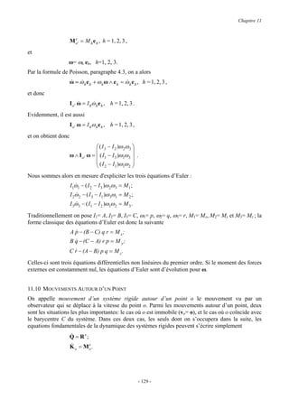 Chapitre 11


                       e
                     M o ' = M h e h , h = 1, 2, 3 ,
et
                  ω= ωh eh, h=1, 2, 3.
Par la formule de Poisson, paragraphe 4.3, on a alors
                     ω = ω h e h + ω h ω ∧ e h = ω h e h , h = 1, 2, 3 ,
                     &   &                       &
et donc
                     I o ' ω = I hω h e h , h = 1, 2, 3 .
                           &      &
Evidemment, il est aussi
                     I o ' ω = I hω h e h , h = 1, 2, 3 ,
et on obtient donc
                                    ( I 3 − I 2 )ω 2ω 3 
                                                        
                     ω ∧ I o ' ω =  ( I1 − I 3 )ω1ω 3  .
                                    ( I − I )ω ω 
                                    2 1 1 2
Nous sommes alors en mesure d'expliciter les trois équations d’Euler :
                     I1ω1 − ( I 2 − I 3 )ω 2ω 3 = M 1 ;
                       &
                     I 2ω 2 − ( I 3 − I1 )ω 3ω1 = M 2 ;
                        &
                     I 3ω 3 − ( I1 − I 2 )ω1ω 2 = M 3 .
                        &

Traditionnellement on pose I1= A, I2= B, I3= C, ω1= p, ω2= q, ω3= r, M1= Mx, M2= My et M3= Mz ; la
forme classique des équations d’Euler est donc la suivante
                     A p − (B − C) q r = M x ;
                       &
                     B q − (C − A) r p = M y ;
                       &
                     C r − (A − B) p q = M z .
                       &

Celles-ci sont trois équations différentielles non linéaires du premier ordre. Si le moment des forces
externes est constamment nul, les équations d’Euler sont d’évolution pour ω.


11.10 MOUVEMENTS AUTOUR D’UN POINT
On appelle mouvement d’un système rigide autour d’un point o le mouvement vu par un
observateur qui se déplace à la vitesse du point o. Parmi les mouvements autour d’un point, deux
sont les situations les plus importantes: le cas où o est immobile (vo= o), et le cas où o coïncide avec
le barycentre C du système. Dans ces deux cas, les seuls dont on s’occupera dans la suite, les
equations fondamentales de la dynamique des systèmes rigides peuvent s’écrire simplement
                     &
                     Q = Re;
                     &
                     K = Me .
                       o       o




                                                            - 129 -
 