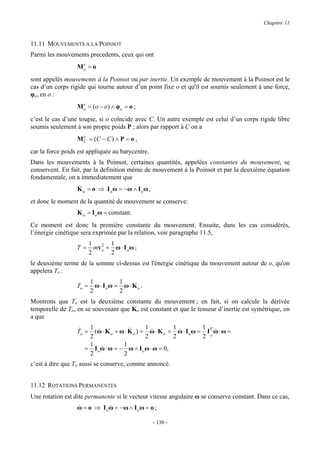 Chapitre 11


11.11 MOUVEMENTS A LA POINSOT
Parmi les mouvements precedents, ceux qui ont
                   e
                  Mo = o
sont appelés mouvements à la Poinsot ou par inertie. Un exemple de mouvement à la Poinsot est le
cas d’un corps rigide qui tourne autour d’un point fixe o et qu'il est soumis seulement à une force,
φo, en o :
                    e
                  M o = (o − o ) ∧ φ ο = o ;
c’est le cas d’une toupie, si o coïncide avec C. Un autre exemple est celui d’un corps rigide libre
soumis seulement à son propre poids P ; alors par rapport à C on a
                    e
                  M C = (C − C ) ∧ P = o ,
car la force poids est appliquée au barycentre.
Dans les mouvements à la Poinsot, certaines quantités, appelées constantes du mouvement, se
conservent. En fait, par la definition même de mouvement à la Poinsot et par la deuxième équation
fondamentale, on a immediatement que
                  &
                  K o = o ⇒ I o ω = −ω ∧ I o ω ,
                                &
et donc le moment de la quantité de mouvement se conserve:
                  K o = I o ω = constant.
Ce moment est donc la première constante du mouvement. Ensuite, dans les cas considérés,
l’énergie cinétique sera exprimée par la relation, voir paragraphe 11.5,
                         1    2  1
                  T=       mv o + ω ⋅ I o ω ;
                         2       2
le deuxième terme de la somme ci-dessus est l'énergie cinétique du mouvement autour de o, qu'on
appelera To :
                         1          1
                  To =     ω ⋅ Ioω = ω ⋅ K o .
                         2          2
Montrons que To est la deuxième constante du mouvement ; en fait, si on calcule la dérivée
temporelle de To, en se souvenant que Ko est constant et que le tenseur d’inertie est symétrique, on
a que

                   & 1 &              &      1          1          1
                  To = (ω ⋅ K o + ω ⋅ K o ) = ω ⋅ K o = ω ⋅ I o ω = IT ω ⋅ ω =
                                                &         &            &
                      2                      2          2          2 o
                      1             1
                     = I o ω ⋅ ω = − ω ∧ I o ω ⋅ ω = 0,
                           &
                      2             2
c’est à dire que To aussi se conserve, comme annoncé.


11.12 ROTATIONS PERMANENTES
Une rotation est dite permanente si le vecteur vitesse angulaire ω se conserve constant. Dans ce cas,
                  ω = o ⇒ I o ω = −ω ∧ I o ω = o ;
                  &           &

                                                   - 130 -
 