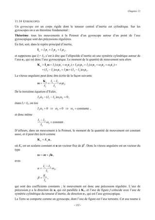 Chapitre 11


11.14 GYROSCOPES
Un gyroscope est un corps rigide dont le tenseur central d’inertie est cylindrique. Sur les
gyroscopes on a un théorème fondamental :
Théorème: tous les mouvements à la Poinsot d’un gyroscope autour d’un point de l’axe
gyroscopique sont des précessions régulières.
En fait, soit, dans le repère principal d’inertie,
                    I o = I1e1 + I 2 e 2 + I 3e 3 ,
et supposons que I1= I2, c’est à dire que l’ellipsoïde d’inertie ait une symétrie cylindrique autour de
l’axe e3, qui est donc l’axe gyroscopique. Le moment de la quantité de mouvement sera alors
                    K o = I o ω = I1 (ω1e1 + ω 2 e 2 ) + I 3ω 3e 3 = I1 (ω1e1 + ω 2 e 2 + ω 3e 3 ) +
                         + ( I 3 − I1 )ω 3e 3 = I1ω + ( I 3 − I1 )ω 3e 3 .
La vitesse angulaire peut donc être écrite de la façon suivante
                          K o I1 − I 3
                    ω=       +         ω 3e 3 .
                          I1     I1
De la troisième équation d’Euler,
                    I 3ω 3 − ( I1 − I 2 )ω1ω 2 = 0 ,
                       &
étant I1= I2, on tire
                    I 3ω 3 = 0 ⇒ ω 3 = 0 ⇒ ω 3 = constante ,
                       &         &
et donc même
                    I1 − I 3
                             ω 3 = constant .
                       I1
D’ailleurs, dans un mouvement à la Poinsot, le moment de la quantité de mouvement est constant
aussi, et il peut être écrit comme
                    K o = Ko u ,
où Ko est un scalaire constant et u un vecteur fixe de S2. Donc la vitesse angulaire est un vecteur du
type
                    ω = αe + βu ,
avec
                          I1 − I 3
                    α=             ω3 ,
                             I1
                          Ko
                    β=       ,
                          I1
qui sont des coefficients constants ; le mouvement est donc une précession régulière. L’axe de
précession p a la direction de u, qui est parallèle à Ko, et l’axe de figure f coïncide avec l’axe de
symétrie cylindrique du tenseur d’inertie, de direction e3, qui est l’axe gyroscopique.
La Terre se comporte comme un gyroscope, dont l’axe de figure est l’axe terrestre. Cet axe tourne à
                                                          - 132 -
 