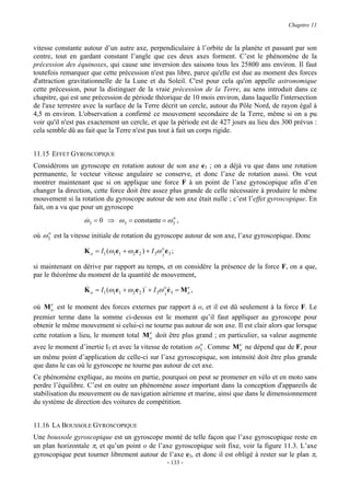Chapitre 11


vitesse constante autour d’un autre axe, perpendiculaire à l’orbite de la planète et passant par son
centre, tout en gardant constant l’angle que ces deux axes forment. C’est le phénomène de la
précession des équinoxes, qui cause une inversion des saisons tous les 25800 ans environ. Il faut
toutefois remarquer que cette précession n'est pas libre, parce qu'elle est due au moment des forces
d'attraction gravitationnelle de la Lune et du Soleil. C'est pour cela qu'on appelle astronomique
cette précession, pour la distinguer de la vraie précession de la Terre, au sens introduit dans ce
chapitre, qui est une précession de période théorique de 10 mois environ, dans laquelle l'intersection
de l'axe terrestre avec la surface de la Terre décrit un cercle, autour du Pôle Nord, de rayon égal à
4,5 m environ. L'observation a confirmé ce mouvement secondaire de la Terre, même si on a pu
voir qu'il n'est pas exactement un cercle, et que la période est de 427 jours au lieu des 300 prévus :
cela semble dû au fait que la Terre n'est pas tout à fait un corps rigide.


11.15 EFFET GYROSCOPIQUE
Considérons un gyroscope en rotation autour de son axe e3 ; on a déjà vu que dans une rotation
permanente, le vecteur vitesse angulaire se conserve, et donc l’axe de rotation aussi. On veut
montrer maintenant que si on applique une force F à un point de l’axe gyroscopique afin d’en
changer la direction, cette force doit être assez plus grande de celle nécessaire à produire le même
mouvement si la rotation du gyroscope autour de son axe était nulle ; c’est l’effet gyroscopique. En
fait, on a vu que pour un gyroscope
                  ω 3 = 0 ⇒ ω 3 = constante = ω 3 ,
                  &                             o


où ω 3 est la vitesse initiale de rotation du gyroscope autour de son axe, l’axe gyroscopique. Donc
     o


                  K o = I1 (ω1e1 + ω 2 e 2 ) + I 3ω o e 3 ;
                                                     3

si maintenant on dérive par rapport au temps, et on considère la présence de la force F, on a que,
par le théorème du moment de la quantité de mouvement,

                  K o = I1 (ω1e1 + ω 2 e 2 )⋅ + I 3ω o e 3 = M o ,
                  &                                    &       e
                                                         3

       e
où M o est le moment des forces externes par rapport à o, et il est dû seulement à la force F. Le
premier terme dans la somme ci-dessus est le moment qu’il faut appliquer au gyroscope pour
obtenir le même mouvement si celui-ci ne tourne pas autour de son axe. Il est clair alors que lorsque
                                         e
cette rotation a lieu, le moment total M o doit être plus grand ; en particulier, sa valeur augmente
avec le moment d’inertie I3 et avec la vitesse de rotation ω 3 . Comme M o ne dépend que de F, pour
                                                             o           e

un même point d’application de celle-ci sur l’axe gyroscopique, son intensité doit être plus grande
que dans le cas où le gyroscope ne tourne pas autour de cet axe.
Ce phénomène explique, au moins en partie, pourquoi on peut se promener en vélo et en moto sans
perdre l’équilibre. C’est en outre un phénomène assez important dans la conception d'appareils de
stabilisation du mouvement ou de navigation aérienne et marine, ainsi que dans le dimensionnement
du système de direction des voitures de compétition.


11.16 LA BOUSSOLE GYROSCOPIQUE
Une boussole gyroscopique est un gyroscope monté de telle façon que l’axe gyroscopique reste en
un plan horizontale π, et qu’un point o de l’axe gyroscopique soit fixe, voir la figure 11.3. L’axe
gyroscopique peut tourner librement autour de l’axe e3, et donc il est obligé à rester sur le plan π,
                                                             - 133 -
 