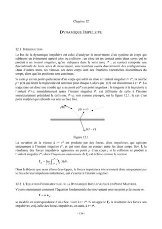 Chapitre 12


                                          DYNAMIQUE IMPULSIVE


12.1 INTRODUCTION
Le but de la dynamique impulsive est celui d’analyser le mouvement d’un système de corps qui
subissent un événement appelé choc ou collision : un choc est un contact entre deux corps qui se
produit à un instant singulier, qu'on indiquera dans la suite avec t* ; ce contact comporte une
discontinuité de leurs actes de mouvement, sans toutefois avoirs discontinuité des configurations.
Dans d’autres mots, les vitesses des deux corps sont des fonctions vectorielles discontinues du
temps, alors que les positions sont continues.
Si alors p est un point quelconque d’un corps qui subit un choc à l’instant singulier t= t*, la courbe
p= p(t) qui décrit la trajectoire est continue pour chaque t, alors que p(t ) est discontinue à t= t*. La
                                                                        &
trajectoire est donc une courbe qui a au point p(t*) un point anguleux : la tangente à la trajectoire à
l’instant t*+ε, immédiatement après l’instant singulier t*, est différente de celle à l’instant
immédiatement précédent la collision, t*−ε, voir comme exemple, sur la figure 12.1, le cas d’un
point matériel qui rebondit sur une surface fixe.

                                          p(t)
                                                       p (t + ε )
                                                       &




                                                                p (t − ε )
                                                                &

                                                    Figure 12.1
La variation de la vitesse à t= t* est produite par des forces, dites impulsives, qui agissent
uniquement à l’instant singulier t*, et qui sont dues au contact entre les deux corps. Soit fp la
résultante des forces impulsives agissantes au point p d’un corps ; si la collision se produit à
l’instant singulier t*, alors l’impulsion instantanée de fp est définie comme le vecteur
                                 t * +ε
                  I p = εlim ∫ t *−ε f p (t )dt .
                          →0

Dans la théorie que nous allons développer, le forces impulsives interviennent donc uniquement par
le biais de leur impulsion instantanée, qui s’exerce à l’instant singulier.


12.2 L’EQUATION FONDAMENTALE DE LA DYNAMIQUE IMPULSIVE POUR UN POINT MATERIEL
Voyons maintenant comment l’équation fondamentale du mouvement pour un point p de masse m,
                  f = m ap ,

se modifie en correspondance d’un choc, voire à t= t*. Si on appelle Fp la résultante des forces non
impulsives, et fp celle des forces impulsives, on aura, à t= t*,

                                                      - 136 -
 