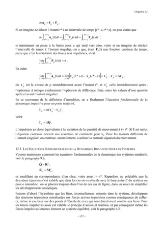 Chapitre 12



                  m a p = f p + Fp .

Si on imagine de dilater l’instant t* à un intervalle de temps [t*−ε, t*+ε], on peut écrire que
                          t * +ε                      t * +ε                      t * +ε
                  m   ∫   t * −ε
                                   a p (t )dt =   ∫   t * −ε
                                                               f p (t )dt +   ∫   t * −ε
                                                                                           Fp (t )dt ;

si maintenant on passe à la limite pour ε qui tend vers zéro, voire si on imagine de rétrécir
l’intervalle de temps à l’instant singulier, on a que, étant Fp(t) une fonction continue du temps,
parce que c’est la résultante des forces non impulsives, il est
                              t * +ε
                  lim
                  ε →0    ∫   t * −ε
                                       Fp (t )dt = o .

En outre

                  lim
                  ε →0    ∫
                              t * +ε

                              t * −ε                  ε →0
                                                               [                          p     p    ]
                                       a p (t )dt = lim v p (t * +ε ) − v p (t * −ε ) = v + − v − = ∆v p ,

où v − est la vitesse de p immédiatement avant l’instant t*, et v + celle immédiatement après ;
     p                                                            p

l’opérateur ∆ indique évidemment l’opération de différence, finie, entre les valeurs d’une quantité
après et avant l’instant singulier.
En se souvenant de la définition d’impulsion, on a finalement l’équation fondamentale de la
dynamique impulsive pour un point matériel,
                  I p = m( v + − v − ) ,
                             p     p

voire
                  I p = ∆Q .
L’impulsion est donc équivalente à la variation de la quantité de mouvement à t= t*. Si I est nulle,
l’équation ci-dessus devient une condition de continuité pour vp. Pour les instants différents de
l’instant singulier, on continue, naturellement, à utiliser la normale équation du mouvement.


12.3 LES EQUATIONS FONDAMENTALES DE LA DYNAMIQUE IMPULSIVE POUR LES SYSTEMES
Voyons maintenant comment les équations fondamentales de la dynamique des systèmes matériels,
voir le paragraphe 9.6,
                  &
                  Q = Re,
                  &
                  K = Me ,
                      o            o

se modifient en correspondance d’un choc, voire pour t= t*. Rappelons au préalable que la
deuxième équation n’est valable que dans les cas où o coïncide avec le barycentre C du système ou
pour o immobile : on se placera toujours dans l’un de ces cas de figure, dans un souci de simplifier
les développements analytiques.
Faisons d’abord l’hypothèse que les liens, éventuellement présents dans le système, développent
des réactions impulsives simultanées aux forces actives impulsives comme conséquence de celles-
ci, même si exercées sur des points différents de ceux qui sont directement soumis aux liens. Pour
les forces impulsives aussi est valable le principe d’action et réaction, et par conséquent même les
forces impulsives internes forment un système équilibré, voir le paragraphe 9.2.

                                                                       - 137 -
 