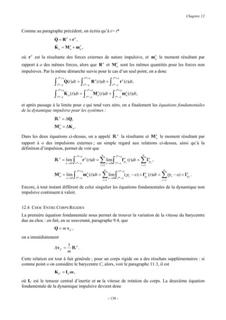 Chapitre 12


Comme au paragraphe précédent, on écrira qu’à t= t*
                  &
                  Q = Re + re ,
                  &
                  K = M e + me ,
                       o          o            o

où r e est la résultante des forces externes de nature impulsive, et mo le moment résultant par
                                                                      e


rapport à o des mêmes forces, alors que R e et M o sont les mêmes quantités pour les forces non
                                                  e

impulsives. Par la même démarche suivie pour le cas d’un seul point, on a donc
                      t * +ε                         t * +ε                         t * +ε
                  ∫   t * −ε
                               &
                               Q(t )dt =        ∫   t * −ε
                                                              R e (t )dt +      ∫   t * −ε
                                                                                              r e (t )dt ,
                      t * +ε                             t * +ε                         t * +ε
                  ∫            &
                                                    ∫                               ∫
                                                                    e                             e
                               K o (t )dt =                       M o (t )dt +                   mo (t )dt ,
                      t * −ε                            t * −ε                          t * −ε

et après passage à la limite pour ε qui tend vers zéro, on a finalement les équations fondamentales
de la dynamique impulsive pour les systèmes :
                  R e = ∆Q,
                    e
                  M o = ∆K o .
Dans les deux équations ci-dessus, on a appelé R e la résultante et M o le moment résultant par
                                                                      e

rapport à o des impulsions externes ; un simple regard aux relations ci-dessus, ainsi qu’à la
définition d’impulsion, permet de voir que
                                           t * +ε                      n                t * +ε                      n
                  R     e
                            = lim
                                ε →0   ∫   t * −ε
                                                     e
                                                    r (t )dt =        ∑ εlim ∫
                                                                      i =1
                                                                               → 0 t * −ε
                                                                                                   e
                                                                                                 f pi   (t )dt =   ∑I
                                                                                                                   i =1
                                                                                                                          e
                                                                                                                          pi   ,

                                            t *+ε                          n                 t * +ε                                 n
                  M o = εlim ∫ t *−ε mo (t )dt = ∑ εlim ∫ t *−ε ( pi − o) ∧ f pi (t )dt = ∑ (pi − o) ∧ Iepi .
                    e
                          →0
                                      e
                                                     →0
                                                                              e

                                                                        i =1                                                       i =1

Encore, à tout instant différent de celui singulier les équations fondamentales de la dynamique non
impulsive continuent à valoir.


12.4 CHOC ENTRE CORPS RIGIDES
La première équation fondamentale nous permet de trouver la variation de la vitesse du barycentre
due au choc : en fait, en se souvenant, paragraphe 9.4, que
                  Q = m vC ,
on a immédiatement
                                 1 e
                  ∆v C =           R .
                                 m
Cette relation est tout à fait générale ; pour un corps rigide on a des résultats supplémentaires : si
comme point o on considère le barycentre C, alors, voir le paragraphe 11.3, il est
                  K C = IC ω ,
où IC est le tenseur central d’inertie et ω la vitesse de rotation du corps. La deuxième équation
fondamentale de la dynamique impulsive devient donc

                                                                               - 138 -
 