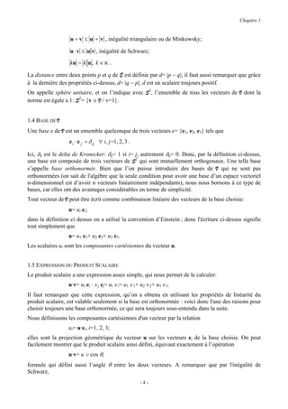 Chapitre 1


                   u + v ≤ u + v , inégalité triangulaire ou de Minkowsky;

                   u ⋅ v ≤ u v , inégalité de Schwarz;

                   ku = k u , k ∈ R .

La distance entre deux points p et q de E est définie par d= |p − q|; il faut aussi remarquer que grâce
à la dernière des propriétés ci-dessus, d= |q − p|; d est un scalaire toujours positif.
On appelle sphère unitaire, et on l’indique avec S2, l’ensemble de tous les vecteurs de V dont la
norme est égale a 1: S2= {v ∈ V / v=1}.


1.4 BASE DE V
Une base e de V est un ensemble quelconque de trois vecteurs e= {e1, e2, e3} tels que
                  e i ⋅ e j = δ ij ∀ i, j=1, 2, 3 .

Ici, δij est le delta de Kronecker: δij= 1 si i= j, autrement δij= 0. Donc, par la définition ci-dessus,
une base est composée de trois vecteurs de S2 qui sont mutuellement orthogonaux. Une telle base
s’appelle base orthonormée. Bien que l’on puisse introduire des bases de V qui ne sont pas
orthonormées (on sait de l'algèbre que la seule condition pour avoir une base d’un espace vectoriel
n-dimensionnel est d’avoir n vecteurs linéairement indépendants), nous nous bornons à ce type de
bases, car elles ont des avantages considérables en terme de simplicité.
Tout vecteur de V peut être écrit comme combinaison linéaire des vecteurs de la base choisie:
                  u= ui ei;
dans la définition ci dessus on a utilisé la convention d’Einstein ; donc l'écriture ci-dessus signifie
tout simplement que
                  u= u1 e1+ u2 e2+ u3 e3.
Les scalaires ui sont les composantes cartésiennes du vecteur u.


1.5 EXPRESSION DU PRODUIT SCALAIRE
Le produit scalaire a une expression assez simple, qui nous permet de le calculer:
                  u·v= ui ei · v j ej= ui v i= u1 v 1+ u2 v 2+ u3 v 3.
Il faut remarquer que cette expression, qu’on a obtenu en utilisant les propriétés de linéarité du
produit scalaire, est valable seulement si la base est orthonormée : voici donc l'une des raisons pour
choisir toujours une base orthonormée, ce qui sera toujours sous-entendu dans la suite.
Nous définissons les composantes cartésiennes d'un vecteur par la relation
                  ui= u·ei, i=1, 2, 3;
elles sont la projection géométrique du vecteur u sur les vecteurs ei de la base choisie. On peut
facilement montrer que le produit scalaire ainsi défini, équivaut exactement à l’opération
                  u·v= u v cos θ,
formule qui défini aussi l’angle θ entre les deux vecteurs. A remarquer que par l'inégalité de
Schwarz,
                                                      -4-
 