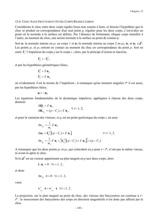 Chapitre 12


12.6 CHOC SANS FROTTEMENT ENTRE CORPS RIGIDES LIBRES
Considérons le choc entre deux corps rigides lisses non soumis à liens, et faisons l’hypothèse que le
choc se produit en correspondance d'un seul point p, régulier pour les deux corps, c’est-à-dire un
point où la normale à la surface est définie. Par l’absence de frottement, chaque corps transfère à
l’autre, au moment du choc, une action normale à la surface au point de contact p.
Soit n1 la normale interne en p1 au corps 1 et n2 la normale interne au corps 2 en p2, n1 et n2 ∈S2.
Les points p1 et p2 entrent en contact au moment du choc en correspondance du point p. Soit en
outre I ij l’impulsion du corps j sur le corps i ; alors, par le principe d’action et réaction,

                  I1 = −I1 ,
                   2
                         2


et par les hypothèses géométriques faites,
                   2
                  I1 = I n1 ,
                  I1 = I n 2 ,
                   2

où évidemment I est la norme de l’impulsion ; à remarquer qu'au moment singulier t* il est aussi,
par les hypothèses faites,
                  n1= −n2.
Les équations fondamentales de la dynamique impulsive, appliquées à chacun des deux corps,
donnent
                ∆Qi = I n i ,
                                              ∀ i= 1, 2,
                ∆K C i = ( p − Ci ) ∧ I n i ,

et pour la variation des vitesses, si qi est un point quelconque du corps i, on aura
                            1
                  ∆v Ci =      I ni ,
                            mi
                  ∆ωi = I C1 [( p − Ci ) ∧ I ni ],
                          −
                            i
                                                                                ∀ i= 1, 2.

                  ∆v qi =
                            1
                            mi
                                        {                      }
                               I ni + IC1i [( p − Ci ) ∧ I ni ] ∧ ( p − Ci ).
                                       −



A remarquer que les deux points p1 et p2, qui coïncident en p pour t= t*, n’ont pas la même vitesse,
ni avant ni après le choc.
Si t∈S2 est un vecteur appartenant au plan tangent en p aux deux corps, alors
                  t ⋅ n i = 0 ∀i = 1, 2 ,
et donc
                  ∆v C i ⋅ t = 0 ∀i = 1, 2 ,

voire
                  v + ⋅ t = v − ⋅ t ∀i = 1, 2 .
                    C         C
                     i           i

La projection, sur le plan tangent au point de choc, des vitesses des barycentres est continue à t=
t* : le mouvement des barycentres des corps en direction tangentielle n’est donc pas affecté par le
choc.
                                                     - 140 -
 