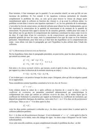 Chapitre 12


Pour terminer, il faut remarquer que la quantité I a un caractère réactif, au sens qu’elle est une
inconnue du problème. Si l'on connaît I, les équations ci-dessus permettent de résoudre
complètement le problème du choc, au sens qu’on peut trouver la vitesse de chaque point
immédiatement après la collision en fonction des vitesses vC et ω avant la collision même. Le
problème revient donc à trouver une équation exprimant I ; or, les lois générales de la mécanique,
c’est-à-dire les lois de conservation, ont déjà été utilisées pour obtenir les lois fondamentales, qui en
fait expriment la conservation de la quantité de mouvement et du moment de la quantité de
mouvement. Ne pouvant faire appel à aucune loi de caractère générale, valable pour tout corps, il
faut utiliser une loi qui décrive le comportement des matériaux constituant les deux corps vis-à-vis
du choc. Il s’agit donc d’une loi constitutive, ou de comportement, qui concerne non pas une
propriété générale de tous les corps, mais le comportement d’un type de corps ou d’un matériau
particulier. Naturellement, pour faire tout ça il faut faire des hypothèses sur le comportement des
corps : nous allons voir dans le paragraphe qui suit l’hypothèse la plus utilisée dans l’étude des
collisions.


12.7 L’HYPOTHESE CONSTITUTIVE DE NEWTON
Par les hypothèses faites dans le paragraphe précédent, on peut écrire, pour les deux points p1 et p2
qui entrent en contact, que
                   pi+ = v C i + ω + ∧ ( p − Ci ),
                   &       +

                                                     ∀ i= 1, 2.
                   pi− = v Ci + ω − ∧ ( p − Ci ).
                   &       −


Soit alors w la vitesse normale relative, qui mesure, avant et après le choc, la vitesse relative de pj
par rapport à pi dans la direction de la normale interne nj au corps j :
                  w = ( p2 − p1 ) ⋅ n 2 = ( p1 − p2 ) ⋅ n1 .
                        &    &              &    &
C’est évident que w est positive lorsque les deux corps s’éloignent, alors qu’elle est négative quand
ils se rapprochent.
Nous considérons comme hypothèse constitutive la loi du choc de Newton :
                  w+ = −e w− .
Cette relation donne la valeur de w après collision en fonction de w avant le choc ; e est le
coefficient de restitution, un paramètre constitutif adimensionnel qui caractéristique le
comportement des corps qui entrent en collision vis-à-vis du choc, de la même façon que le
coefficient de frottement le caractérise par rapport au frottement. Le coefficient de restitution, qui
dépend des propriétés élastiques du matériau, varie entre 0 et 1 : si e= 0 le choc est dit parfaitement
                           +
anélastique. Dans ce cas w = 0 et donc après le choc
                   &+ &+
                   p2 = p1 ,
voire les deux points continuent à coïncider en p : les deux corps restent donc à contact après la
collision (adhésion parfaite).
Si e= 1, le choc est dit parfaitement élastique : il est évidemment w + = − w − , voire après le choc la
vitesse relative est la même, mais elle change de signe : les deux corps s’éloignent l’un de l’autre
(rebond parfait).
Avec cette nouvelle condition, on peut complètement résoudre le problème du choc : en fait

                                                      - 141 -
 