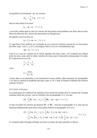 Chapitre 12



est parallèle à la normale n= −n1= n2. Comme
                               1
                  ∆v C i =          I   n i ∀ i= 1, 2,
                               mi
dans un choc direct il est aussi
                     +
                   v Ci ∧ n i = o           ∀ i= 1, 2,

c’est-à-dire, même après le choc les vitesses des barycentres sont parallèles à n. Donc dans un choc
direct les directions des vitesses des barycentres ne changent pas.
On appelle central un choc où
                  ( p − Ci ) ∧ ni = o ∀ i= 1, 2.
Il s’agit donc d’une collision où le normales ni en p, point de collision, passent par les barycentres
des deux corps, voire C1, p et C2 sont alignés. Dans ce cas on a immédiatement que
                  ∆ωi = o ∀ i= 1, 2,
voire il n’y a pas de variation de la vitesse angulaire des deux corps ; ceci comporte que chaque
point des deux corps subit la même variation de vitesse que le barycentre correspondant. En outre,
de l’expression de µ on tire
                   1       1   1
                       =     +   ,
                   µ       m1 m2
voire
                            m1m2
                   µ=              ,
                           m1 + m2
et donc dans ce cas particulier, µ est exactement la masse réduite, déjà rencontrée aux paragraphes
7.14, dans la solution du problème des deux corps, et 10.7, dans la formule d’addition des tenseurs
centraux d’inertie.


12.9 PERTE D’ENERGIE
La connaissance du coefficient de restitution nous permet de calculer aussi la variation de l’énergie
cinétique totale due au choc ; par les formules vues au paragraphe 12.5, on a que
                             1 e
                  ∆Ti =        R i ⋅ ( v Ci + v Ci ) + 1 M Ci ⋅ (ωi+ + ωi− ) ∀ i= 1, 2.
                                         +      −          e
                             2                         2
Si alors on utilise les relations qui donnent R e et M o , trouvées au paragraphe 12.3, ainsi que les
                                                       e

équations fondamentales pour deux corps rigides données au paragraphe 12.6, on a
                            1
                  ∆Ti =       I ni ⋅ ( v Ci + v Ci ) + 1 I(p − Ci ) ∧ ni ⋅ (ωi+ + ωi− ) =
                                         +      −
                            2                           2                                             ∀ i= 1, 2.
                            1
                            2
                                        [ +      −        +     −
                                                                             ]     1
                                                                                   2
                                                                                           & +
                                                                                                & −
                           = I n i ⋅ ( v Ci + v C i ) + (ωi + ωi ) ∧ (p − Ci ) = I n i ⋅ ( pi + pi ).

La variation totale d’énergie cinétique sera donc la somme des deux quantités ci-dessus :


                                                         - 143 -
 