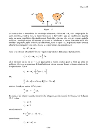 Chapitre 12


                                                                                   +
                                  ω− = o                                          vC
                                           C                             C


                                                            n
                                                     −
                                                    vC                   ω+ ≠ o
                                                                   t


                                                     Figure 12.2

Si avant le choc le mouvement est une simple translation, voire si ω − = o , alors chaque point du
corps mobile a, avant le choc, la même vitesse que le barycentre : ceci est valable aussi pour le
point qui entre en collision, bien évidemment. Toutefois, cela n’est plus vrai, en général, après la
collision : un simple regard à l’équation qui donne la variation de la vitesse de rotation suffit à le
montrer : en général, après collision, le corps tourne, voire la figure 12.2. Cependant, même après le
choc la vitesse angulaire sera nulle, et donc le corps n’entrera pas en rotation, si
                   ( p − C) ∧ n = o ,
voire si la collision est centrale. Or, par l’équation de variation de la vitesse du barycentre,
                     +     −            −       1
                   v C = v C + ∆v C = v C +       I n,
                                                m

et en revenant au cas où ω − = o , on peut écrire la même équation pour le point qui entre en
collision. Alors, en se souvenant de la définition de vitesse normale donnée ci-dessus, ainsi que de
l’expression de I, on a

                     +           −     µ           
                   v C ⋅ n = − v C ⋅ n  (1 + e) − 1 .
                                       m           
Or,
                   m
                       = 1 + m[( p − C ) ∧ n] ⋅ I C1 [( p − C ) ∧ n] ,
                                                  −
                   µ
et donc, étant IC un tenseur défini positif,
                   m                µ
                       ≥1 ⇒             ≤ 1.
                   µ                m
En outre, w est négative quand p se rapproche à la paroi, positive quand il s'éloigne, voir la figure
12.3, et donc
                     −
                   v C ⋅ n ≤ 0,
                     +
                   v C ⋅ n ≥ 0,
ce qui comporte
                        µ
                   0≤       (1 + e) − 1 ≤ e ≤ 1 ,
                        m
et finalement
                    +         −
                   vC ⋅ n ≤ −vC ⋅ n .

                                                         - 145 -
 