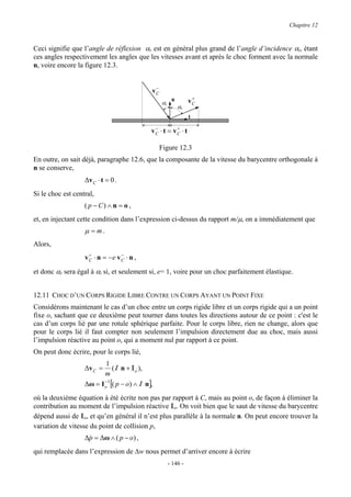 Chapitre 12



Ceci signifie que l’angle de réflexion αr est en général plus grand de l’angle d’incidence αi, étant
ces angles respectivement les angles que les vitesses avant et après le choc forment avec la normale
n, voire encore la figure 12.3.


                                               −
                                              vC
                                                         n         +
                                                   αi             vC
                                                             αr
                                                                  t
                                               −        +
                                              vC ⋅ t = vC ⋅ t

                                                   Figure 12.3
En outre, on sait déjà, paragraphe 12.6, que la composante de la vitesse du barycentre orthogonale à
n se conserve,
                   ∆v C ⋅ t = 0 .
Si le choc est central,
                   ( p − C) ∧ n = o ,
et, en injectant cette condition dans l’expression ci-dessus du rapport m/µ, on a immédiatement que
                   µ = m.
Alors,
                     +            −
                   v C ⋅ n = −e v C ⋅ n ,

et donc αr sera égal à αi si, et seulement si, e= 1, voire pour un choc parfaitement élastique.


12.11 CHOC D’UN CORPS RIGIDE LIBRE CONTRE UN CORPS AYANT UN POINT FIXE
Considérons maintenant le cas d’un choc entre un corps rigide libre et un corps rigide qui a un point
fixe o, sachant que ce deuxième peut tourner dans toutes les directions autour de ce point : c'est le
cas d’un corps lié par une rotule sphérique parfaite. Pour le corps libre, rien ne change, alors que
pour le corps lié il faut compter non seulement l’impulsion directement due au choc, mais aussi
l’impulsion réactive au point o, qui a moment nul par rapport à ce point.
On peut donc écrire, pour le corps lié,
                           1
                   ∆v C =      (I n + Io ),
                          m
                   ∆ω = I o 1 [( p − o) ∧ I n],
                          −


où la deuxième équation à été écrite non pas par rapport à C, mais au point o, de façon à éliminer la
contribution au moment de l’impulsion réactive Io. On voit bien que le saut de vitesse du barycentre
dépend aussi de Io, et qu’en général il n’est plus parallèle à la normale n. On peut encore trouver la
variation de vitesse du point de collision p,
                   ∆p = ∆ω ∧ ( p − o) ,
                    &
qui remplacée dans l’expression de ∆w nous permet d’arriver encore à écrire
                                                        - 146 -
 