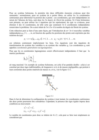 Chapitre 13


Pour un système holonome, la première des deux difficultés énoncées ci-dessus peut être
surmontée : normalement, pour un système de n points libres, on utilise les 3n coordonnées
cartésiennes pour déterminer la position des n points : ces coordonnées, qui sont indépendantes en
raison de l’absence de liens, sont donc les 3n degrés de liberté du système. Si k liens holonomes
sont présents, on peut utiliser les k équations qui les représentent, du type vu ci-dessus, pour
éliminer k des 3n coordonnées, de telle sorte que seulement 3n−k coordonnées indépendantes
restent dans le problème. On a ainsi réduit de 3n à 3n−k le nombre de degrés de liberté du système.
Cette réduction peut se faire d’une autre façon, par l’introduction de m= 3n−k nouvelles variables
indépendantes qj, j=1, …, m, en fonction des quelles les positions des points sont exprimées par des
relations du type
                  pi − o = x i (q1 ,..., qm ; t ), i=1, 2 , ..., n, q j = q j (t ) ∀j=1, 2 , ..., m;

ces relations contiennent implicitement les liens. Ces équations sont des équations de
transformation du système des variables xi au système des variables qj. Les coordonnées qj sont
appelées coordonnées généralisées ou lagrangiennes.
Pour que les m coordonnées lagrangiennes soient effectivement indépendantes il faut que la
matrice jacobienne

                  [x ] =  ∂q 
                    ij   
                           ∂x
                              i

                          
                               j  n×m
                                  
ait rang maximal. Un exemple de système holonome, est celui d’un pendule double : celui-ci est
constitué par deux tiges indéformables, de longueurs l1 et l2 et de masses négligeables, qui portent à
leurs extrémités deux points matériels de masses m1 et m2, voir la figure 13.1.


                                                                           y
                                                               l1

                                                            θ1 m 1
                                                      x
                                                                      l2
                                                                               m2
                                                                    θ2


                                                          Figure 13.1
Dans le but de déterminer la configuration du système à tout instant, les coordonnées cartésiennes
des deux points pourraient être considérées. Cependant, la présence des tiges rigides impose deux
conditions au mouvement :
                  x1 + y1 = l12 ,
                   2    2


                  ( x2 − x1 ) 2 + ( y 2 − y1 ) 2 = l 2 .
                                                     2


Le nombre de coordonnées peut donc se réduire de 4 à 2 ; cela peut se faire tout simplement en
considérant que




                                                            - 150 -
 