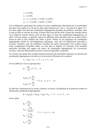 Chapitre 13


                  x1 = l1 cosθ1 ,
                  y1 = l1 sin θ1 ,
                  x2 = x1 + l 2 cosθ 2 = l1 cosθ1 + l 2 cosθ 2 ,
                  y2 = y1 + l 2 sin θ 2 = l1 sin θ1 + l 2 sin θ 2 .
Une configuration quelconque du système est donc complètement déterminée par la connaissance
des deux seuls angles θ1 et θ2 que les deux tiges forment avec l’axe x, voir encore la figure 13.1.
Ces deux angles sont donc des coordonnées lagrangiennes possibles du problème ; possibles, dans
le sens qu’elles ne sont pas les seules, d’autres choix pouvant être faits, comme par exemple encore
θ1 et l’angle de rotation relative entre les deux tiges. Le choix des coordonnées lagrangiennes, en
effet, n’est pas unique, en général ; parmi les différents choix possibles pour un système donné,
aucun ne peut se dire meilleur des autres à priori. Parfois un jeu particulier de coordonnées
lagrangiennes facilite les développements analytiques, mais cela est difficilement prévisible à
l’avance. Toutefois, pour les problèmes d’analyse des petits mouvements d’un système autour
d’une configuration d’équilibre stable, on verra dans le chapitre 16 l’existence d’un ensemble
particulier, privilégié par rapport aux autres, de coordonnées lagrangiennes, les coordonnées
normales, mais leur détermination à priori est encore impossible, en général.
Les vitesses des points d'un système holonome peuvent être facilement exprimées en fonction des
coordonnées lagrangiennes (on utilise ici la convention d'Einstein sur la somme) :
                  v i = x ij q j + x it , i= 1,..., n, j= 1,..., m,
                             &

où on a défini les vitesses lagrangiennes
                            dq j
                  qj =
                  &                , j=1, 2 , ..., m
                             dt
et
                                       ∂x i
                  x ij ( q j , t ) =        ,
                                       ∂q j
                                                i=1, 2,..., n, j= 1,…, m.
                                    ∂x
                  x it ( q j , t ) = i ,
                                     ∂t
En dérivant l’expression de la vitesse ci-dessus, on trouve l’accélération d’un point du système en
fonction des coordonnées lagrangiennes :
                  ai = x ijk q j qk + 2x ijt q j + x ij q j + x itt , i = 1, ..., n, j = 1, ..., m ,
                             & &             &          &&

où on a posé
                            d 2q j
                  qj =
                  &&             ,
                            dt 2
                             ∂ 2xi
                  x ijk   =          ,
                            ∂qk ∂q j
                                                i= 1, ..., n, j= 1, ..., m.
                          ∂ ∂x i
                  x ijt =         ,
                          ∂t ∂q j
                            ∂ 2xi
                  x itt =         ,
                             ∂t 2
                                                             - 151 -
 