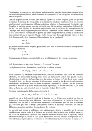 Chapitre 13


Ces équations ne peuvent être intégrées qu’après la solution complète du problème, et donc le lien
est inutilisable pour réduire à priori le nombre de coordonnées. C’est un type de lien anholonome
dit non intégrable.
Dans le chapitre suivant on verra une méthode capable de réduire toujours, pour les systèmes
holonomes, le nombre des coordonnées et d'éliminer les réactions inconnues. Pour les systèmes
anholonomes il n’existe pas une méthode générale de solution, et chaque cas doit être traité à part.
Toutefois, si les liens sont du type non intégrable, une fois introduites les équations différentielles
du lien, on peut éliminer les équations dépendantes avec la méthode des multiplicateurs de
Lagrange; nous ne développerons pas cette méthode. Cependant, voyons comme dans l’exemple de
la roue une condition supplémentaire permet de rendre intégrable le lien, même si anholonome.
Supposons en fait que la roue soit obligée à rouler sur une ligne droite, par exemple l’axe y, et donc
θ= 0. Dans ce cas les deux équations différentielles du lien se réduisent à
                  dx = 0,
                  dy = R dϕ ,
qui peuvent être facilement intégrées, pour donner, si la roue au départ se trouve en correspondance
de l’origine du repère,
                  x = 0,
                  y = Rϕ .
Donc ce cas particulier est encore traitable avec la méthode propre des systèmes holonomes.


13.2 DEPLACEMENTS, VITESSES, TRAVAIL ET PUISSANCE VIRTUELS
Un déplacement virtuel d'un système est défini par la relation suivante:
                  δpi = x ijδq j , i=1, 2 , ..., n, j=1, 2 , ..., m,

où les quantités δqj, arbitraires et infinitésimales, sont des incréments, c'est-à-dire des variations
arbitraires, des coordonnées lagrangiennes. Donc un déplacement virtuel n'est qu'une variation
infinitésimale et arbitraire de la configuration du système a l'instant t, c'est-à-dire à temps bloqué.
En général, donc, (pi, δpi) est un champ de déplacements virtuels si les δpi sont des déplacements
infinitésimaux compatibles avec les liens du système, considérés à l'instant t, où les points du
système se trouvent en pi et les forces sont celles agissantes à t, instant considéré. Si, en outre,
même le champ (pi,–δpi) est virtuel, alors le champ (pi, δpi) est dit réversible.
On dit, au contraire, qu'un déplacement est possible si
                  dpi = x ij dq j + x it dt , i= 1, 2 , ..., n, j=1, 2 , ...,m ,

quantité qui est la différentielle totale de la fonction pi. Un déplacement possible est donc un
déplacement d'une configuration à l'instant t à une autre à l'instant t+dt : il s'agit d'un déplacement
compatible avec les liens et leur évolution temporelle. Naturellement, pour les liens scleronomes
qui, n'évoluent pas dans le temps, déplacements virtuels et possibles coïncident. En tant que
différences des points, aussi bien δpi que dpi sont des vecteurs.
Un exemple qui montre la différence entre déplacements virtuels et possibles est le suivant:
considérons un point p obligé à se déplacer sur un cercle, dont le rayon varie au fil du temps: r=
r(t). Alors, un déplacement virtuel est celui du point sur la circonférence avec le rayon r(t), c'est-à-
dire le rayon bloqué à l'instant t, alors qu'un déplacement possible est celui d'une position sur la
circonférence de rayon r(t) à une position sur la circonférence de rayon r(t+dt), voir la figure 13.3.
                                                        - 153 -
 