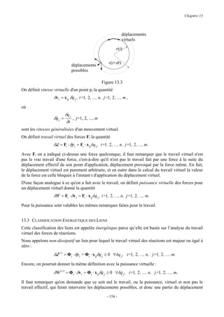 Chapitre 13



                                                                    déplacements
                                                                    virtuels

                                                               r(t)


                                                          r(t+dt)
                                déplacements
                                possibles

                                                     Figure 13.3
On définit vitesse virtuelle d'un point pi la quantité
                   δv i = x ij δq j , i=1, 2 , ..., n, j=1, 2 , ..., m ,
                                &

où
                            δq j
                   δq j =
                    &            , j=1, 2, ..., m
                             δt
sont les vitesses généralisées d'un mouvement virtuel.
On définit travail virtuel des forces Fi la quantité
                   δL = Fi ⋅ δpi = Fi ⋅ x ij δq j , i=1, 2 , ..., n, j=1, 2 , ..., m.

Avec Fi on a indiqué ci-dessus une force quelconque; il faut remarquer que le travail virtuel n'est
pas le vrai travail d'une force, c'est-à-dire qu'il n'est pas le travail fait par une force à la suite du
déplacement effectif de son point d'application, déplacement provoqué par la force même. En fait,
le déplacement virtuel est purement arbitraire, et en outre dans le calcul du travail virtuel la valeur
de la force est celle bloquée à l'instant t d'application du déplacement virtuel.
D'une façon analogue à ce qu'on a fait avec le travail, on définit puissance virtuelle des forces pour
un déplacement virtuel donné la quantité
                   δW = Fi ⋅ δv i = Fi ⋅ x ij δq j , i=1, 2 , ..., n, j=1, 2 , ..., m.
                                               &

Pour la puissance sont valables les mêmes remarques faites pour le travail.


13.3 CLASSIFICATION ENERGETIQUE DES LIENS
Cette classification des liens est appelée énergétique parce qu’elle est basée sur l’analyse du travail
virtuel des forces de réactions.
Nous appelons non-dissipatif un lien pour lequel le travail virtuel des réactions est majeur ou égal à
zéro :
                   δL( r ) = Φi ⋅ δpi = Φi ⋅ x ijδq j ≥ 0 ∀δq j , i=1, 2 , ..., n, j=1, 2 , ..., m.
Encore, on pourrait donner la même définition avec la puissance virtuelle :
                   δW ( r ) = Φi ⋅ δv i = Φi ⋅ x ijδq j ≥ 0 ∀δq j , i=1, 2 , ..., n, j=1, 2 , ..., m.
                                                    &         &

Il faut remarquer qu'on demande que ce soit nul le travail, ou la puissance, virtuel et non pas le
travail effectif, qui ferait intervenir les déplacements possibles, et donc une partie du déplacement
                                                         - 154 -
 