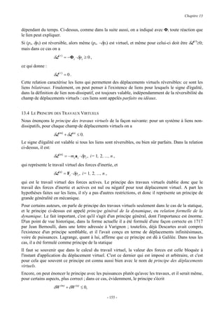 Chapitre 13


dépendant du temps. Ci-dessus, comme dans la suite aussi, on a indiqué avec Φi toute réaction que
le lien peut expliquer.
Si (pi, δpi) est réversible, alors même (pi, −δpi) est virtuel, et même pour celui-ci doit être δL(r)≥0;
mais dans ce cas on a
                   δL( r ) = −Φi ⋅ δpi ≥ 0 ,
ce qui donne :
                   δL( r ) = 0 .
Cette relation caractérise les liens qui permettent des déplacements virtuels réversibles: ce sont les
liens bilatéraux. Finalement, on peut penser à l'existence de liens pour lesquels le signe d'égalité,
dans la définition de lien non-dissipatif, est toujours valable, indépendamment de la réversibilité du
champ de déplacements virtuels : ces liens sont appelés parfaits ou idéaux.


13.4 LE PRINCIPE DES TRAVAUX VIRTUELS
Nous énonçons le principe des travaux virtuels de la façon suivante: pour un système à liens non-
dissipatifs, pour chaque champ de déplacements virtuels on a
                   δL(m) + δL(a) ≤ 0.
Le signe d'égalité est valable si tous les liens sont réversibles, ou bien sûr parfaits. Dans la relation
ci-dessus, il est:
                   δL(m) = −mi a i ⋅ δpi , i= 1, 2 , ..., n ,
qui représente le travail virtuel des forces d'inertie, et
                   δL(a) = Fi ⋅ δpi , i= 1, 2 , ..., n ,
qui est le travail virtuel des forces actives. Le principe des travaux virtuels établie donc que le
travail des forces d'inertie et actives est nul ou négatif pour tout déplacement virtuel. A part les
hypothèses faites sur les liens, il n'y a pas d'autres restrictions, et donc il représente un principe de
grande généralité en mécanique.
Pour certains auteurs, on parle de principe des travaux virtuels seulement dans le cas de la statique,
et le principe ci-dessus est appelé principe général de la dynamique, ou relation formelle de la
dynamique. Le fait important, c'est qu'il s'agit d'un principe général, dont l'importance est énorme.
D'un point de vue historique, dans la forme actuelle il a été formulé d'une façon correcte en 1717
par Jean Bernoulli, dans une lettre adressée à Varignon ; toutefois, déjà Descartes avait compris
l'existence d'un principe semblable, et il l'avait conçu en terme de déplacements infinitésimaux,
voire de puissances. Lagrange, quant à lui, affirme que ce principe est dû à Galilée. Dans tous les
cas, il a été formulé comme principe de la statique
Il faut se souvenir que dans le calcul du travail virtuel, la valeur des forces est celle bloquée à
l'instant d'application du déplacement virtuel. C'est ce dernier qui est imposé et arbitraire, et c'est
pour cela que souvent ce principe est connu aussi bien avec le nom de principe des déplacements
virtuels.
Encore, on peut énoncer le principe avec les puissances plutôt qu'avec les travaux, et il serait même,
pour certains aspects, plus correct ; dans ce cas, évidemment, le principe s'écrit
                   δW (m) + δW (a) ≤ 0,

                                                           - 155 -
 