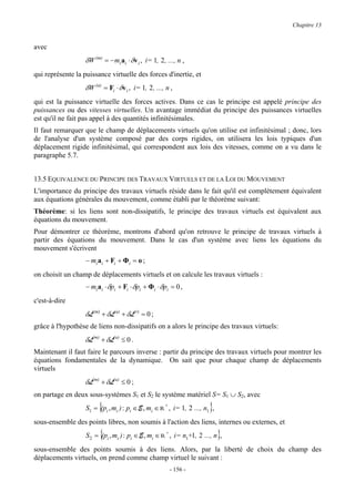 Chapitre 13


avec
                   δW (m) = − mi ai ⋅ δv i , i= 1, 2 , ..., n ,
qui représente la puissance virtuelle des forces d'inertie, et
                   δW (a) = Fi ⋅ δv i , i= 1, 2 , ..., n ,
qui est la puissance virtuelle des forces actives. Dans ce cas le principe est appelé principe des
puissances ou des vitesses virtuelles. Un avantage immédiat du principe des puissances virtuelles
est qu'il ne fait pas appel à des quantités infinitésimales.
Il faut remarquer que le champ de déplacements virtuels qu'on utilise est infinitésimal ; donc, lors
de l'analyse d'un système composé par des corps rigides, on utilisera les lois typiques d'un
déplacement rigide infinitésimal, qui correspondent aux lois des vitesses, comme on a vu dans le
paragraphe 5.7.


13.5 EQUIVALENCE DU PRINCIPE DES TRAVAUX VIRTUELS ET DE LA LOI DU MOUVEMENT
L'importance du principe des travaux virtuels réside dans le fait qu'il est complètement équivalent
aux équations générales du mouvement, comme établi par le théorème suivant:
Théorème: si les liens sont non-dissipatifs, le principe des travaux virtuels est équivalent aux
équations du mouvement.
Pour démontrer ce théorème, montrons d'abord qu'on retrouve le principe de travaux virtuels à
partir des équations du mouvement. Dans le cas d'un système avec liens les équations du
mouvement s'écrivent
                   − mi ai + Fi + Φi = o ;
on choisit un champ de déplacements virtuels et on calcule les travaux virtuels :
                   − mi ai ⋅ δpi + Fi ⋅ δpi + Φi ⋅ δpi = 0 ,
c'est-à-dire
                   δL(m) + δL(a) + δL(r) = 0 ;
grâce à l'hypothèse de liens non-dissipatifs on a alors le principe des travaux virtuels:
                   δL(m) + δL(a) ≤ 0 .
Maintenant il faut faire le parcours inverse : partir du principe des travaux virtuels pour montrer les
équations fondamentales de la dynamique. On sait que pour chaque champ de déplacements
virtuels
                   δL(m) + δL(a) ≤ 0 ;
on partage en deux sous-systèmes S1 et S2 le système matériel S= S1 ∪ S2, avec
                         {                                              }
                   S1 = (pi , mi ) : pi ∈ E , mi ∈ R + , i= 1, 2 ..., n1 ,
sous-ensemble des points libres, non soumis à l'action des liens, internes ou externes, et
                         {
                   S 2 = (pi , mi ) : pi ∈ E , mi ∈ R + , i= n1+1, 2 ..., n ,}
sous-ensemble des points soumis à des liens. Alors, par la liberté de choix du champ des
déplacements virtuels, on prend comme champ virtuel le suivant :
                                                        - 156 -
 