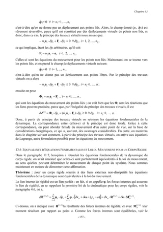 Chapitre 13


                   δpi= 0 ∀ i= n1+1, ..., n,
c'est-à-dire qu'on ne donne pas un déplacement aux points liés. Alors, le champ donné (pi, δpi) est
sûrement réversible, parce qu'il est constitué par des déplacements virtuels de points non liés, et
donc, dans ce cas, le principe des travaux virtuels nous assure que:
                   − mi ai ⋅ δpi + Fi ⋅ δpi = 0 ∀δp i , i= 1, 2 , ..., n1 ,

ce qui implique, étant les δpi arbitraires, qu'il soit
                   Fi − mi ai = o, i=1, 2 , ..., n1 .
Celles-ci sont les équations du mouvement pour les points non liés. Maintenant, on se tourne vers
les points liés, et on prend le champ de déplacements virtuels suivant:
                   δpi= 0 ∀ i= 1, ..., n1,
c'est-à-dire qu'on ne donne pas un déplacement aux points libres. Par le principe des travaux
virtuels on a alors
                   − mi ai ⋅ δpi + Fi ⋅ δpi ≤ 0 ∀δp i , i= n1+1, ..., n ;
ensuite on pose
                   Φi = mi ai − Fi , i= n1+1, ..., n ,
qui sont les équations du mouvement des points liés ; on voit bien que les Φi sont les réactions que
les liens peuvent produire, parce que, par l'inégalité du principe des travaux virtuels, il est
                   δL (r) = Φi ⋅ δpi = (mi ai − Fi ) ⋅ δpi ≥ 0 ∀δp i , i= n1+1, ..., n .
Donc, à partir du principe des travaux virtuels on retrouve les équations fondamentales de la
dynamique. La correspondance entre celles-ci et le principe est donc totale. Grâce à cette
correspondance, on peut aborder l'étude du mouvement d'un autre point de vue, sur la base de
considérations énergétiques, ce qui a, souvent, des avantages considérables. En outre, on montrera
dans le chapitre suivant comment, à partir du principe des travaux virtuels, on arrive aux équations
de Lagrange, autre formulation possible pour les équations du mouvement.


13.6 EQUIVALENCE D'EQUATIONS FONDAMENTALES ET LOI DU MOUVEMENT POUR UN CORPS RIGIDE
Dans le paragraphe 11.7, lorsqu'on a introduit les équations fondamentales de la dynamique du
corps rigide, on avait annoncé que celles-ci sont parfaitement équivalentes à la loi du mouvement,
au sens qu'elles peuvent déterminer le mouvement de chaque point du système. Nous sommes
maintenant en mesure de démontrer cette affirmation.
Théorème : pour un corps rigide soumis à des liens externes non-dissipatifs les équations
fondamentales de la dynamique sont équivalentes à la loi du mouvement.
Le lien interne de rigidité est un lien parfait : en fait, si on appelle φi les forces internes qui assurent
le lien de rigidité, en se rappelant la première loi de la cinématique pour les corps rigides, voir le
paragraphe 4.6, on a,

                   δW ( r ,i ) = ∑ φi ⋅ δpi = ∑ φi ⋅ [δv o + δω ∧ ( pi − o)] = δv o ⋅ R ( r ,i ) + δω ⋅ M or ,i ) .
                                n              n
                                                                                                          (
                                         &
                               i =1           i =1

Ci-dessus, on a indiqué avec R ( r , i ) la résultante des forces internes de rigidité, et avec M or ,i ) leur
                                                                                                  (

moment résultant par rapport au point o. Comme les forces internes sont équilibrées, voir le
                                                         - 157 -
 