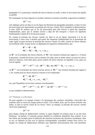 Chapitre 13


paragraphe 9.2, la puissance virtuelle des forces internes est nulle, et donc le lien interne de rigidité
est parfait.
Par conséquent, les liens imposés au système, internes et externes ensemble, respectent la condition
                   δW ( r ) ≥ 0 ;
cela implique qu'on est dans le cas de figure du théorème du paragraphe précédent, et donc les lois
du mouvement sont équivalentes au principe des travaux virtuels. Pour compléter la démonstration,
il nous suffit de montrer que la loi du mouvement peut être trouvée à partir des équations
fondamentales, parce que le chemin inverse a déjà été fait lorsqu'on a trouvé les équations
fondamentales à partir de la loi du mouvement.
Or, comme le principe des travaux virtuels est, dans le cas de figure, équivalent à la loi du
mouvement, il nous reste à montrer qu'à partir des équations fondamentales de la dynamique du
corps rigide on peut retrouver le principe des travaux virtuels. En effet, comme les forces internes
ont résultante nulle, on peut écrire, en appliquant les équations fondamentales, que
                                  &
                   R m = − R a = −Q,
                     m        a     &
                   M o = − M o = −( K o + v o ∧ mv C ),

où R m est la résultante des forces d'inertie, et M o leur moment résultant par rapport à o. Comme
                                                    m

la puissance virtuelle des forces actives internes est nulle, pour la même raison vue pour les forces
réactives internes, c'est-à-dire parce qu'un système de forces internes est équilibré, il est, grâce au
lien de rigidité,
                                                                &
                   δW ( a ) + δW ( m ) = δv o ⋅ ( R ( a , e ) − Q) + δω ⋅ ( M oa , e ) − K o − v o ∧ mv C ) ,
                                                                              (          &

où R ( a , e ) est la résultante des forces externes actives et M oa , e ) leur moment résultant par rapport à
                                                                  (

o. Or, comme pour les forces réactives externes il est évidemment
                                &
                   R ( r,e) = Q − R (a,e) ,
                      (          &
                   M or , e ) = K o + v o ∧ mv C − M oa , e ) ,
                                                     (


on a, par l'hypothèse sur les liens externes, non-dissipatifs,
                   δW ( a ) + δW ( m ) = −δv o ⋅ R ( r , e ) − δω ⋅ M or , e ) = −δW ( r , e ) ≤ 0 ,
                                                                      (


ce qui complète la démonstration.


13.7 PASSAGE A LA STATIQUE
On peut regarder à la statique comme à la dynamique des systèmes immobiles, c'est-à-dire des
systèmes dont la vitesse de chaque point est nulle. C'est évident, alors, que les forces d'inertie sont
nulles, et ainsi le travail virtuel de ces forces. Alors, en statique, le principe des travaux virtuels
s'écrit tout simplement
                   δL(a) ≤ 0
pour chaque champ de déplacements virtuels; le signe d'égalité est toujours pour le cas des liens
bilatéraux où parfaits. Ce principe permet d'établir les conditions d'équilibre d'un système. Il est
très utilisé, par exemple, pour la recherche des réactions inconnues des structures isostatiques: dans
ce cas, on substitue un lien avec la réaction correspondante, considérée comme force active, on
assigne un champ de déplacement arbitraire (qui dépendra nécessairement d'un seul paramètre
                                                            - 158 -
 