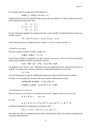 Chapitre 1


Par exemple, pour les composantes d'une dyade on a
                  (a⊗b)ij= ei · (a⊗b) ej= b·ej a·ei= ai bj.
Chaque tenseur L peut être représenté dans une base par une matrice 3×3, dont les éléments sont les
neuf composantes cartésiennes de L:
                       L11       L12    L13 
                  L =  L21
                                 L22    L23  .
                                             
                       L31
                                 L32    L33 
                                             
On peut maintenant spécifier les composantes d'un vecteur résultat de l'application d'un tenseur sur
un autre vecteur:
                  Lv = Lij (e i ⊗ e j )( vk e k ) = Lij vk (e i ⊗ e j )e k = Lij v j e i .

Cette formule équivaut à l’application d'une matrice 3×3 sur un vecteur colonne 3×1.


1.9 PRODUIT TENSORIEL
Pour tout couple de tenseurs A et B ∈ Lin(V), on a
                  (A B) v= A (B v)           ∀ v ∈ V.
Cette formule définit la composition de deux tenseurs, ou produit tensoriel. On peut facilement
montrer que le produit tensoriel a la propriété suivante:
                  [A (L + M)]= A L + A M, ∀ A, L, M ∈ Lin(V).
Un problème est le suivant: si L= A B, quelles sont les composantes de L, connaissant celles de A
et de B? Le résultat, dont on laisse au lecteur la simple démonstration, est le suivant:
                  Lij= Aik Bkj,
c'est tout simplement la règle de multiplication lignes par colonnes de deux matrices carrées.
En outre, on a les propriétés suivantes, elles aussi laissées à démontrer au lecteur :
                  (a⊗b)(c⊗d)= b·c(a⊗d)                ∀ a, b, c et d ∈ V,
                  A (a⊗b)= (A a)⊗b ∀ a, b ∈ V et ∀ A ∈ Lin(V).

1.10 TRANSPOSE D'UN TENSEUR
Pour tout tenseur L, il existe un et seulement un tenseur LT, appelé transposé de L, tel que:
                  u · L v= LT u · v,           ∀ u, v ∈V.
En outre
                  u · L v= LT u · v= v · LT u = (LT)T v · u= u · (LT)T v ⇒ (LT )T = L.
Cherchons maintenant les composantes cartésiennes de LT:
                  ( LT ) ij = e i ⋅ LT e j = ( LT ) T e i ⋅ e j = e j ⋅ Le i = L ji ;

cette règle nous dit tout simplement que la matrice représentative de LT est la matrice transposée de
la matrice représentante L.

                                                            -6-
 