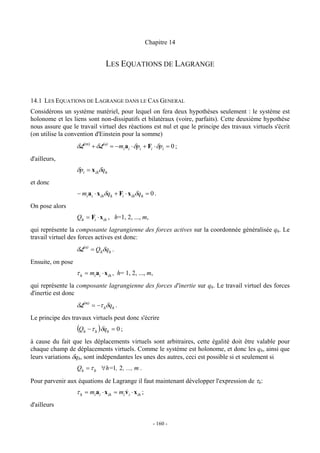 Chapitre 14


                                  LES EQUATIONS DE LAGRANGE



14.1 LES EQUATIONS DE LAGRANGE DANS LE CAS GENERAL
Considérons un système matériel, pour lequel on fera deux hypothèses seulement : le système est
holonome et les liens sont non-dissipatifs et bilatéraux (voire, parfaits). Cette deuxième hypothèse
nous assure que le travail virtuel des réactions est nul et que le principe des travaux virtuels s'écrit
(on utilise la convention d'Einstein pour la somme)
                   δL(m) + δL(a) = −mi ai ⋅ δpi + Fi ⋅ δpi = 0 ;
d'ailleurs,
                   δpi = x ihδqh
et donc
                   − mi ai ⋅ x ihδqh + Fi ⋅ x ihδqh = 0 .
On pose alors
                   Qh = Fi ⋅ x ih , h=1, 2, ..., m,
qui représente la composante lagrangienne des forces actives sur la coordonnée généralisée qh. Le
travail virtuel des forces actives est donc:
                   δL(a) = Qhδqh .
Ensuite, on pose
                   τ h = mi ai ⋅ x ih , h= 1, 2, ..., m,
qui représente la composante lagrangienne des forces d'inertie sur qh. Le travail virtuel des forces
d'inertie est donc
                   δL(m) = −τ hδqh .
Le principe des travaux virtuels peut donc s'écrire
                   (Qh − τ h )δqh = 0 ;
à cause du fait que les déplacements virtuels sont arbitraires, cette égalité doit être valable pour
chaque champ de déplacements virtuels. Comme le système est holonome, et donc les qh, ainsi que
leurs variations δqh, sont indépendantes les unes des autres, ceci est possible si et seulement si
                   Qh = τ h ∀h=1, 2 , ..., m .

Pour parvenir aux équations de Lagrange il faut maintenant développer l'expression de τh:
                   τ h = mi ai ⋅ x ih = mi v i ⋅ x ih ;
                                           &
d'ailleurs

                                                            - 160 -
 