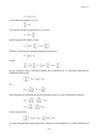 Chapitre 14




                  v i = x ih qh + x it ,
                             &

et si on dérive par rapport à qh on a
                                  &
                    ∂v i
                         = x ih .
                   ∂ qh
                     &

Si on injecte cela dans l'expression de τh, on trouve
                                   ∂v i
                  τ h = mi v i ⋅
                           &            ,
                                   ∂qh
                                    &
quantité qui peut être réécrite comme
                                         ⋅                   ⋅
                                  ∂v i              ∂v i 
                  τ h =  mi v i ⋅
                        
                                         − mi v i ⋅       
                                                      ∂q  .
                                  ∂qh 
                                    &                &h 
D'ailleurs, l'expression de l'énergie cinétique du système est
                          1
                  T=        m v ⋅v ,
                          2 i i i
et donc
                  ∂T 1 ∂ v i         1        ∂v           ∂v
                      = mi    ⋅ v i + mi v i ⋅ i = mi v i ⋅ i ,
                  ∂ qh 2 ∂ qh
                    &      &         2        ∂ qh
                                                &          ∂qh
                                                            &

qui est le premier terme à deuxième membre dans l'expression de τh. Cherchons maintenant de
transformer l'autre terme:
                          ⋅
                   ∂v i 
                         = x ih = x ihj q j + x iht ,
                   ∂q  &
                     &h 
                                          &
                  
où
                             ∂ 2xi            ∂ 2xi
                  x ihj   =         , x iht =       ;
                            ∂q j∂qh           ∂t∂qh
dans l'hypothèse de continuité des dérivées secondes mixtes, on a, par le théorème de Schwarz,
                             ∂ 2xi   ∂ 2xi
                  x ihj   =        =        = x ijh ,
                            ∂q j∂qh ∂qh∂q j
                            ∂ 2xi ∂ 2xi
                  x iht =        =      = x ith ,
                            ∂t∂qh ∂qh∂t
et donc on peut écrire
                          ⋅
                   ∂v i 
                        
                                                ∂
                                                          (
                   ∂q  = x ijh q j + x ith = ∂q x ij q j + x it .
                                 &                     &                )
                   &h                           h

Le terme entre parenthèse dans l'expression ci-dessus est tout simplement vi, et donc finalement on
a
                                                              - 161 -
 