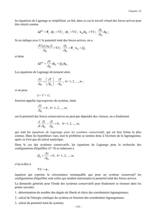 Chapitre 14


les équations de Lagrange se simplifient; en fait, dans ce cas le travail virtuel des forces actives peut
être réécrit comme
                                                                            ∂pi
                  δL(a) = Fi ⋅ δpi = ∇U i ⋅ δpi = ∇U i ⋅ x ihδqh = ∇U i ⋅       δq ;
                                                                            ∂ qh h
Si on indique avec U le potentiel total des forces actives, on a
                  ∂U [ pi ( qh )]         ∂p
                                  = ∇U i ⋅ i = Fi ⋅ x ih = Qh
                      ∂ qh                ∂ qh
et donc
                            ∂U
                  δL(a) =      δq = Qhδqh .
                            ∂qh h
Les équations de Lagrange deviennent alors
                                 ⋅
                   ∂U  ∂T  ∂T
                      =      −   , h= 1, 2, ..., m ;
                   ∂qh  ∂qh  ∂qh
                        & 
si on pose
                  L= T + U,
fonction appelée lagrangienne du système, étant
                  ∂U
                      = 0 , h= 1, 2, ..., m,
                  ∂qh
                   &
car le potentiel des forces conservatives ne peut pas dépendre des vitesses, on a finalement
                   d ∂L ∂L
                         −    = 0 , h= 1, 2, ..., m,
                   dt ∂qh ∂qh
                       &
qui sont les équations de Lagrange pour les systèmes conservatifs, qui est leur forme la plus
connue. Dans les hypothèses vues, tout le problème se ramène donc à l'écriture de la lagrangienne,
après ce n'est que du calcul analytique.
Dans le cas des systèmes conservatifs, les équations de Lagrange pour la recherche des
configurations d'équilibre (T= 0) se réduisent à
                         ∂U
                  Qh =       = 0 , h= 1, 2, ..., m,
                         ∂qh
c'est-à-dire à
                  ∇U = o ,
équation qui exprime la circonstance remarquable que pour un système conservatif les
configurations d'équilibre sont celles qui rendent stationnaire le potentiel total des forces actives.
La démarche générale pour l'étude des systèmes conservatifs peut finalement se résumer dans les
points suivants:
1. détermination du nombre des degrés de liberté et choix des coordonnées lagrangiennes;
2. calcul de l'énergie cinétique du système en fonction des coordonnées lagrangiennes;
3. calcul du potentiel total du système;
                                                      - 163 -
 
