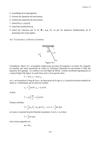 Chapitre 14


4. assemblage de la lagrangienne;
5. écriture des équations du mouvement;
6. solution des équations du mouvement;
7. calcul des pi= pi[qh(t)];
8. calcul des accélérations ai;
9. calcul des réactions par la loi Φi = mi ai − Fi ou par les équations fondamentales de la
   dynamique des corps rigides.


14.3 UN EXEMPLE: LE PENDULE COMPOSE


                                                     o
                                                                   y
                                                     x θ
                                                               L, M
                                        g


                                                                       m
                                                 Figure 14.1
Considérons, figure 14.1, un pendule composé par une barre de longueur L et masse M, à laquelle
est attachée une masse ponctuelle de valeur m. Cherchons l'équation du mouvement à l'aide des
équations de Lagrange. Le système a un seul degré de liberté ; comme coordonné lagrangienne on
a choisi l'angle θ de figure. La seule force active est la gravité, donc :
                   U = M g xC + m g x m ,
où xC est la position le long de l'axe x du barycentre de la tige et xm la position du point matériel de
masse m ; évidemment, par les liens du système :
                          L
                   xC =     cos θ , xm = L cos θ ,
                          2
et donc
                          M    
                   U = g L + m  cos θ .
                           2   
Energie cinétique:
                        1        2                              1
                   T=     mtot v o + mtot ω ⋅ (Ctot − o) ∧ v o + ω ⋅ I o ω
                        2                                       2
et si pour o on prend le point d'attache du pendule, il est vo= o, et donc
                        1
                   T=     ω ⋅ Ioω ,
                        2
où la vitesse angulaire est
                   ω = θ& e z ,


                                                         - 164 -
 