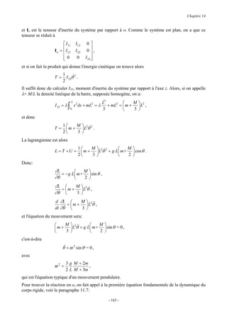 Chapitre 14


et Io est le tenseur d'inertie du système par rapport à o. Comme le système est plan, on a que ce
tenseur se réduit à
                         I11          I12     0
                  I o =  I12
                                      I 22    0 ,
                        0
                                       0     I 33 
                                                   
et si on fait le produit qui donne l'énergie cinétique on trouve alors
                        1
                  T=      I θ& 2 .
                        2 33
Il suffit donc de calculer I33, moment d'inertie du système par rapport à l'axe z. Alors, si on appelle
λ= M/L la densité linéique de la barre, supposée homogène, on a:
                                  L                      L3             M
                   I 33 = λ   ∫   0
                                      s 2 ds + mL2 = λ
                                                         3
                                                            + mL2 =  m +  L2 ,
                                                                        3 
et donc
                        1    M 2 2
                  T=      m +  L θ& .
                        2    3 
La lagrangienne est alors
                                        1    M 2 2           M           
                   L = T +U =             m +  L θ& + g L m+              cos θ .
                                        2    3               2           
Donc:
                   ∂L            M             
                      = − g L m+                sin θ ,
                   ∂θ            2             
                   ∂L         M 2&
                     & =  m + 3 L θ ,
                   ∂θ           
                   d ∂L          M  2 &&
                        & =  m + 3 L θ ,
                   dt ∂θ           
et l'équation du mouvement sera:
                      M  2&           M                  
                   m +  L θ& + g L m+                     sin θ = 0 ,
                      3               2                  
c'est-à-dire
                       θ& + ϖ 2 sin θ = 0 ,
                        &
avec
                         3 g M + 2m
                  ϖ2 =              ,
                         2 L M + 3m
qui est l'équation typique d'un mouvement pendulaire.
Pour trouver la réaction en o, on fait appel à la première équation fondamentale de la dynamique du
corps rigide, voir le paragraphe 11.7:

                                                              - 165 -
 