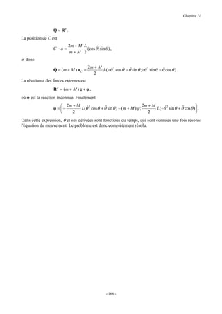 Chapitre 14


                  &
                  Q = Re .
La position de C est
                           2m + M L
                  C −o =            (cos θ ; sin θ ) ,
                           m+M 2
et donc
                                     2m + M
                  &
                  Q = ( m + M ) aC =        L( −θ& 2 cos θ − θ&sin θ ;−θ& 2 sin θ + θ& cos θ ) .
                                                              &                      &
                                        2
La résultante des forces externes est
                  R e = (m + M ) g + φ ,
où φ est la réaction inconnue. Finalement
                       2m + M                                      2m + M                           
                  φ = −       L(θ 2 cosθ + θ&sin θ ) − (m + M ) g;
                                  &          &                             L( −θ 2 sin θ + θ& cosθ )  .
                                                                                &           &
                          2                                           2                             
Dans cette expression, θ et ses dérivées sont fonctions du temps, qui sont connues une fois résolue
l'équation du mouvement. Le problème est donc complètement résolu.




                                                  - 166 -
 